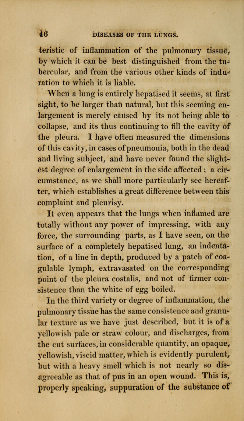 teristic of inflammation of the pulmonary tissue^ by which it can be best distinguished from the tu- bercular, and from the various other kinds of indu- ration to which it is liable. When a lung is entirely hepatised it seems, at first sight, to be larger thaii natural, but this seeming en- largement is merely caused by its not being able to collapse, and its thus continuing to fill the cavity of the pleura. I have Often measured the dimensions of this cavity, in cases of pneumonia, both in the dead and living subject, and have never found the slight- est degree of enlargement in the side affected ; a cir^ cumstancej, as we shall more particularly see hereaf- ter, which establishes a great difference between this complaint and pleurisy. It even appears that the lungs when inflamed are totally without any power of impressing, with any force, the surrounding parts, as I have seen, on the surface of a completely hepatised lung, an indenta- tion, of a line in depth, produced by a patch of coa- gulable lymph, extravasated on the corresponding point of the pleura costalis, and not of firmer con- sistence than the white of egg boiled. In the third variety or degree of inflammation, the pulmonary tissue has the same consistence and granu^ lar texture as we have just described, but it is of a yellowish pale or straw colour, and discharges, from the cut surfaces, in considerable quantity, an opaque, yellowish, viscid matter, which is evidently purulent, but with a heavy smell which is not nearly so dis- agreeable as that of pus in an open wound. This is, properly speaking, suppuration of the substance of