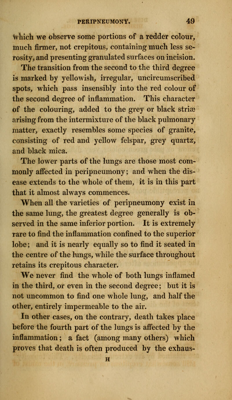 Which we observe some portions of a redder colour, much firmer, not crepitous, containing much less se- rosity^ and presenting granulated surfaces on incision. The transition from the second to the third degree is marked by yellowish, irregular, uncircumscribed spots, which pass insensibly into the red colour of the second degree of inflammation. This character of the colouring, added to the grey or black striae arising from the intermixture of the black pulmonary matter, exactly resembles some species of granite, consisting of red and yellow felspar, grey quartz, and black mica. The lower parts of the lungs are those most com- monly affected in peripneumony; and when the dis- ease extends to the whole of them, it is in this part that it almost always commences. When all the varieties of peripneumony exist in the same lung, the greatest degree generally is ob- served in the same inferior portion. It is extremely rare to find the inflammation confined to the superior lobe; and it is nearly equally so to find it seated in the centre of the lungs, while the surface throughout retains its crepitous character. We never find the whole of both lungs inflamed in the third, or even in the second degree; but it is not uncommon to find one whole lung, and half the other, entirely impermeable to the air. In other cases, on the contrary, death takes place before the fourth part of the lungs is affected by the inflammation; a fact (among many others) which proves that death is often produced by the exhaus- H