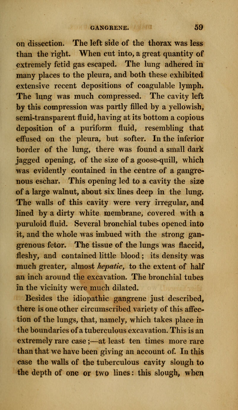 on dissection. The left side of the thorax was less than the right. When cut into, a great quantity of extremely fetid gas escaped. The lung adhered in many places to the pleura, and both these exhibited extensive recent depositions of coagulable lymph. The lung was much compressed. The cavity left by this compression was partly filled by a yellowish, semi-transparent fluid, having at its bottom a copious deposition of a puriform fluid, resembling that effused on the pleura, but softer. In the inferior border of the lung, there was found a small dark jagged opening, of the size of a goose-quill, which was evidently contained in the centre of a gangre- nous eschar. This opening led to a cavity the size of a large walnut, about six lines deep in the lung. The walls of this cavity were very irregular, and lined by a dirty white membrane, covered with a puruloid fluid. Several bronchial tubes opened into it, and the whole was imbued with the strong gan- grenous fetor. The tissue of the lungs was flaccid, fleshy, and contained little blood; its density was much greater, almost hepatic, to the extent of half an inch around the excavation. The bronchial tubes in the vicinity were much dilated. Besides the idiopathic gangrene just described, there is one other circumscribed variety of this affec- tion of the lungs, that, namely, which takes place in the boundaries of a tuberculous excavation. This is an extremely rare case;—at least ten times more rare than that we have been giving an account of. In this case the walls of the tuberculous cavity slough to the depth of one or two lines: this slough, when