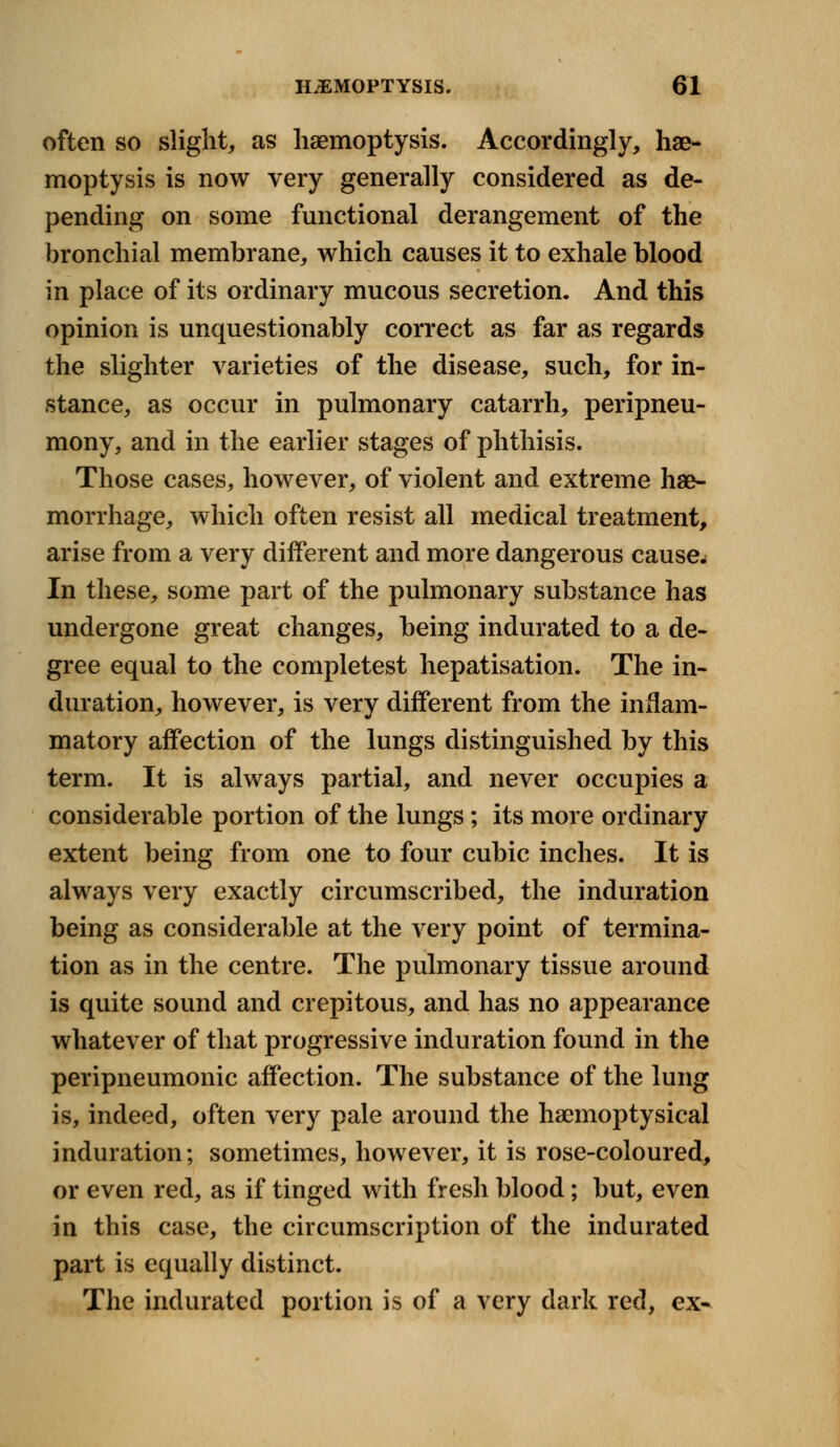 often so slight, as haemoptysis. Accordingly, hae- moptysis is now very generally considered as de- pending on some functional derangement of the bronchial membrane, which causes it to exhale blood in place of its ordinary mucous secretion. And this opinion is unquestionably correct as far as regards the slighter varieties of the disease, such, for in- stance, as occur in pulmonary catarrh, peripneu- mony, and in the earlier stages of phthisis. Those cases, however, of violent and extreme hae- morrhage, which often resist all medical treatment, arise from a very different and more dangerous cause- In these, some part of the pulmonary substance has undergone great changes, being indurated to a de- gree equal to the completest hepatisation. The in- duration, however, is very different from the inflam- matory affection of the lungs distinguished by this term. It is always partial, and never occupies a considerable portion of the lungs; its more ordinary extent being from one to four cubic inches. It is always very exactly circumscribed, the induration being as considerable at the very point of termina- tion as in the centre. The pulmonary tissue around is quite sound and crepitous, and has no appearance whatever of that progressive induration found in the peripneumonic affection. The substance of the lung is, indeed, often very pale around the haemoptysical induration; sometimes, however, it is rose-coloured, or even red, as if tinged with fresh blood; but, even in this case, the circumscription of the indurated part is equally distinct. The indurated portion is of a very dark red, ex-
