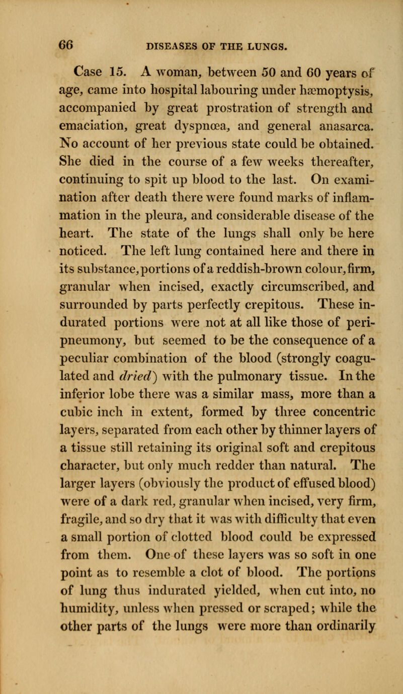 Case 15. A woman, between 50 and 60 years of age, came into hospital labouring under haemoptysis, accompanied by great prostration of strength and emaciation, great dyspnoea, and general anasarca. No account of her previous state could be obtained. She died in the course of a few weeks thereafter, continuing to spit up blood to the last. On exami- nation after death there were found marks of inflam- mation in the pleura, and considerable disease of the heart. The state of the lungs shall only be here noticed. The left lung contained here and there in its substance, portions of a reddish-brown colour, firm, granular when incised, exactly circumscribed, and surrounded by parts perfectly crepitous. These in- durated portions were not at all like those of peri- pneumony, but seemed to be the consequence of a peculiar combination of the blood (strongly coagu- lated and dried) with the pulmonary tissue. In the inferior lobe there was a similar mass, more than a cubic inch in extent, formed by three concentric layers, separated from each other by thinner layers of a tissue still retaining its original soft and crepitous character, but only much redder than natural. The larger layers (obviously the product of effused blood) were of a dark red, granular when incised, very firm, fragile, and so dry that it was with difficulty that even a small portion of clotted blood could be expressed from them. One of these layers was so soft in one point as to resemble a clot of blood. The portions of lung thus indurated yielded, when cut into, no humidity, unless when pressed or scraped; while the other parts of the lungs were more than ordinarily