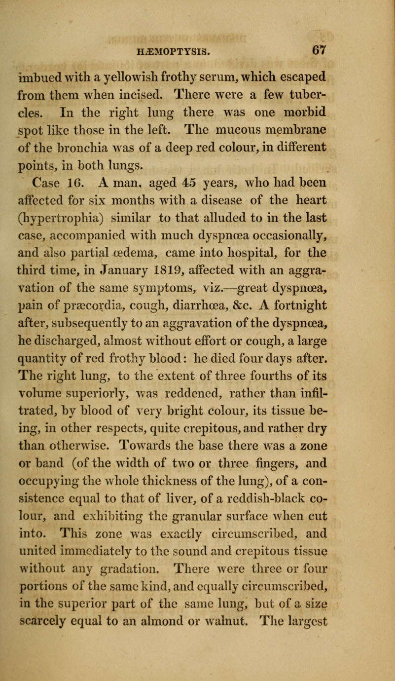 imbued with a yellowish frothy serum, which escaped from them when incised. There were a few tuber- cles. In the right lung there was one morbid spot like those in the left. The mucous membrane of the bronchia was of a deep red colour, in different points, in both lungs. Case 16. A man, aged 45 years, who had been affected for six months with a disease of the heart (hypertrophia) similar to that alluded to in the last case, accompanied with much dyspnoea occasionally, and also partial oedema, came into hospital, for the third time, in January 1819, affected with an aggra- vation of the same symptoms, viz.—great dyspnoea, pain of praecordia, cough, diarrhoea, &c. A fortnight after, subsequently to an aggravation of the dyspnoea, he discharged, almost without effort or cough, a large quantity of red frothy blood: he died four days after. The right lung, to the extent of three fourths of its volume superiorly, was reddened, rather than infil- trated, by blood of very bright colour, its tissue be- ing, in other respects, quite crepitous, and rather dry than otherwise. Towards the base there was a zone or band (of the width of two or three fingers, and occupying the whole thickness of the lung), of a con- sistence equal to that of liver, of a reddish-black co- lour, and exhibiting the granular surface when cut into. This zone was exactly circumscribed, and united immediately to the sound and crepitous tissue without any gradation. There were three or four portions of the same kind, and equally circumscribed, in the superior part of the same lung, but of a size scarcely equal to an almond or walnut. The largest