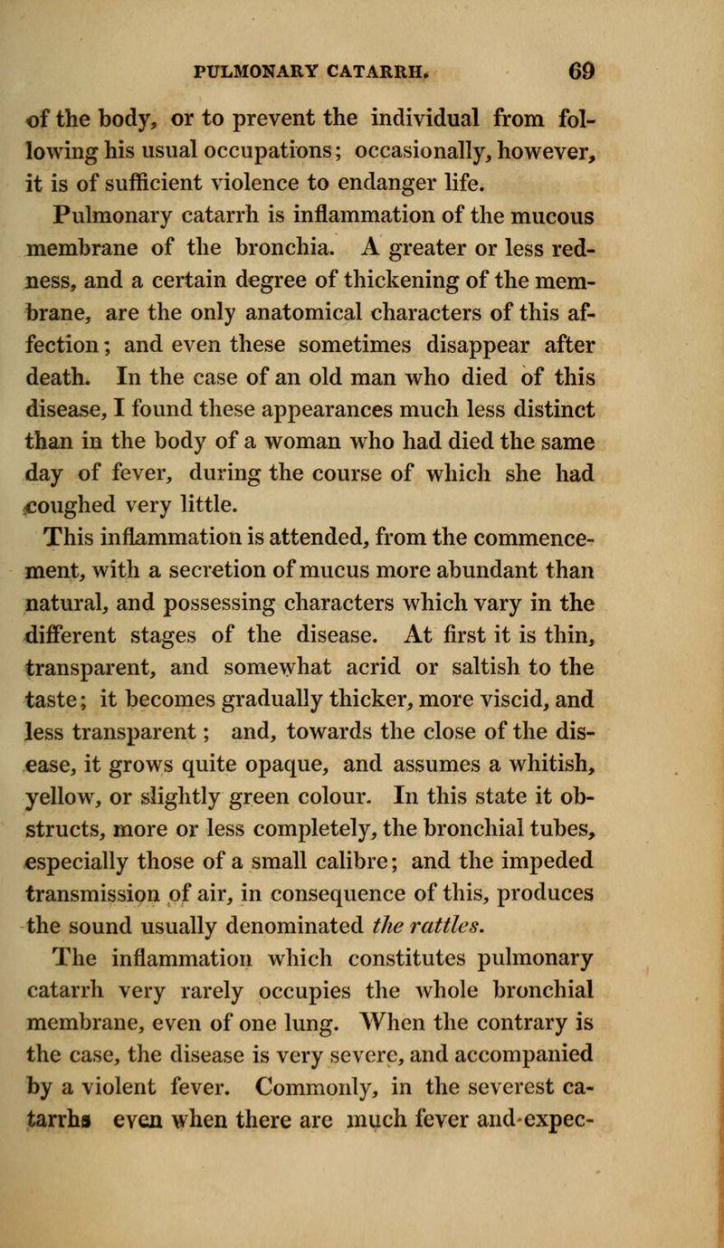 of the body, or to prevent the individual from fol- lowing his usual occupations; occasionally, however, it is of sufficient violence to endanger life. Pulmonary catarrh is inflammation of the mucous membrane of the bronchia. A greater or less red- ness, and a certain degree of thickening of the mem- brane, are the only anatomical characters of this af- fection ; and even these sometimes disappear after death. In the case of an old man who died of this disease, I found these appearances much less distinct than in the body of a woman who had died the same day of fever, during the course of which she had ^coughed very little. This inflammation is attended, from the commence- ment, with a secretion of mucus more abundant than natural, and possessing characters which vary in the different stages of the disease. At first it is thin, transparent, and somewhat acrid or saltish to the taste; it becomes gradually thicker, more viscid, and less transparent; and, towards the close of the dis- ease, it grows quite opaque, and assumes a whitish, yellow, or slightly green colour. In this state it ob- structs, more or less completely, the bronchial tubes, especially those of a small calibre; and the impeded transmission of air, in consequence of this, produces the sound usually denominated the rattles. The inflammation which constitutes pulmonary catarrh very rarely occupies the whole bronchial membrane, even of one lung. When the contrary is the case, the disease is very severe, and accompanied by a violent fever. Commonly, in the severest ca- tarrhs even when there are much fever andexpec-