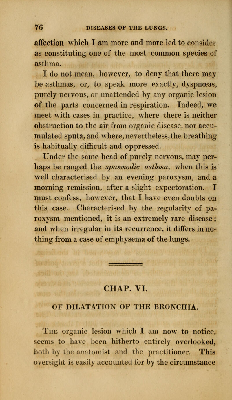 ev affection which I am more and more led to consid as constituting one of the most common species of asthma. I do not mean, however, to deny that there may be asthmas, or, to speak more exactly, dyspnoeas, purely nervous, or unattended by any organic lesion of the parts concerned in respiration. Indeed, we meet with cases in practice, where there is neither obstruction to the air from organic disease, nor accu- mulated sputa, and where, nevertheless, the breathing is habitually difficult and oppressed. Under the same head of purely nervous, may per- haps be ranged the spasmodic asthma, when this is well characterised by an evening paroxysm, and a morning remission, after a slight expectoration. I must confess, however, that I have even doubts on this case. Characterised by the regularity of pa- roxysm mentioned, it is an extremely rare disease; and when irregular in its recurrence, it differs in no- thing from a case of emphysema of the lungs. CHAP. VI. OF DILATATION OF THE BRONCHIA. The organic lesion which I am now to notice, seems to have been hitherto entirely overlooked, botli by the anatomist and the practitioner. This oversight is easily accounted for by the circumstance