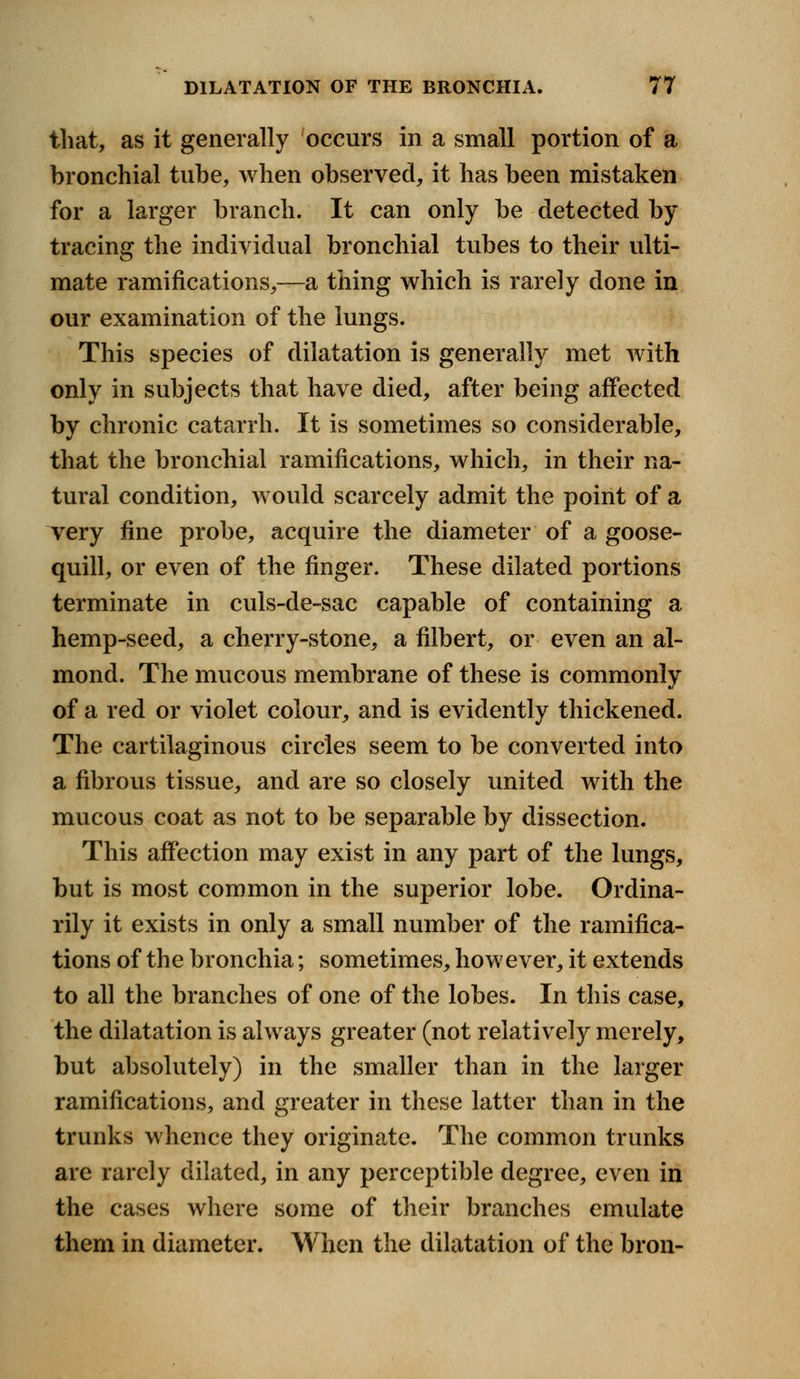 that, as it generally occurs in a small portion of a bronchial tube, when observed, it has been mistaken for a larger branch. It can only be detected by tracing the individual bronchial tubes to their ulti- mate ramifications,—a thing which is rarely done in our examination of the lungs. This species of dilatation is generally met with only in subjects that have died, after being affected by chronic catarrh. It is sometimes so considerable, that the bronchial ramifications, which, in their na- tural condition, would scarcely admit the point of a very fine probe, acquire the diameter of a goose- quill, or even of the finger. These dilated portions terminate in culs-de-sac capable of containing a hemp-seed, a cherry-stone, a filbert, or even an al- mond. The mucous membrane of these is commonly of a red or violet colour, and is evidently thickened. The cartilaginous circles seem to be converted into a fibrous tissue, and are so closely united with the mucous coat as not to be separable by dissection. This affection may exist in any part of the lungs, but is most common in the superior lobe. Ordina- rily it exists in only a small number of the ramifica- tions of the bronchia; sometimes, however, it extends to all the branches of one of the lobes. In this case, the dilatation is always greater (not relatively merely, but absolutely) in the smaller than in the larger ramifications, and greater in these latter than in the trunks whence they originate. The common trunks are rarely dilated, in any perceptible degree, even in the cases where some of their branches emulate them in diameter. When the dilatation of the bron-