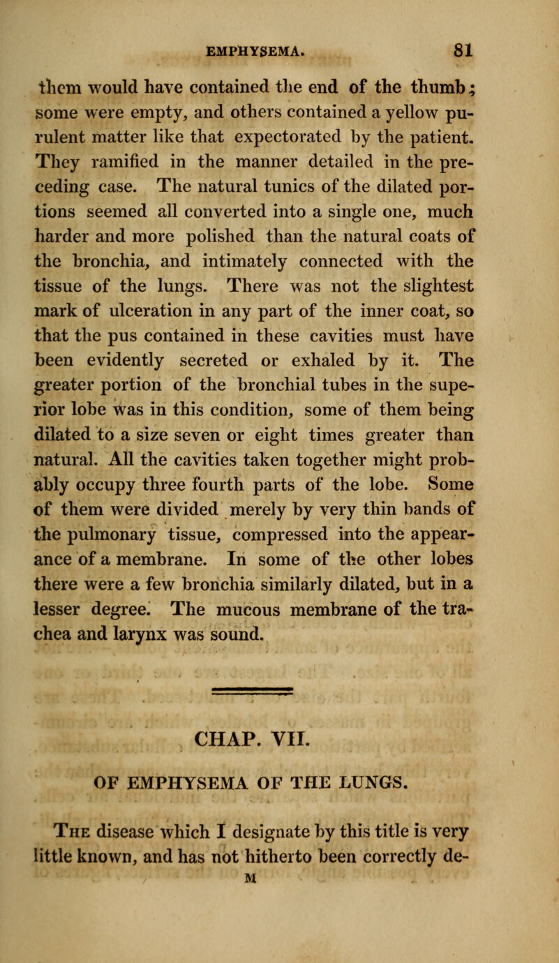 tliem would have contained the end of the thumb; some were empty, and others contained a yellow pu- rulent matter like that expectorated by the patient. They ramified in the manner detailed in the pre- ceding case. The natural tunics of the dilated por- tions seemed all converted into a single one, much harder and more polished than the natural coats of the bronchia, and intimately connected with the tissue of the lungs. There was not the slightest mark of ulceration in any part of the inner coat, so that the pus contained in these cavities must have been evidently secreted or exhaled by it. The greater portion of the bronchial tubes in the supe- rior lobe was in this condition, some of them being dilated to a size seven or eight times greater than natural. All the cavities taken together might prob- ably occupy three fourth parts of the lobe. Some of them were divided merely by very thin bands of the pulmonary tissue, compressed into the appear- ance of a membrane. In some of the other lobes there were a few bronchia similarly dilated, but in a lesser degree. The mucous membrane of the tra<* chea and larynx was sound. CHAP. VII. OF EMPHYSEMA OF THE LUNGS. The disease which I designate by this title is very little known, and has not hitherto been correctly de- M