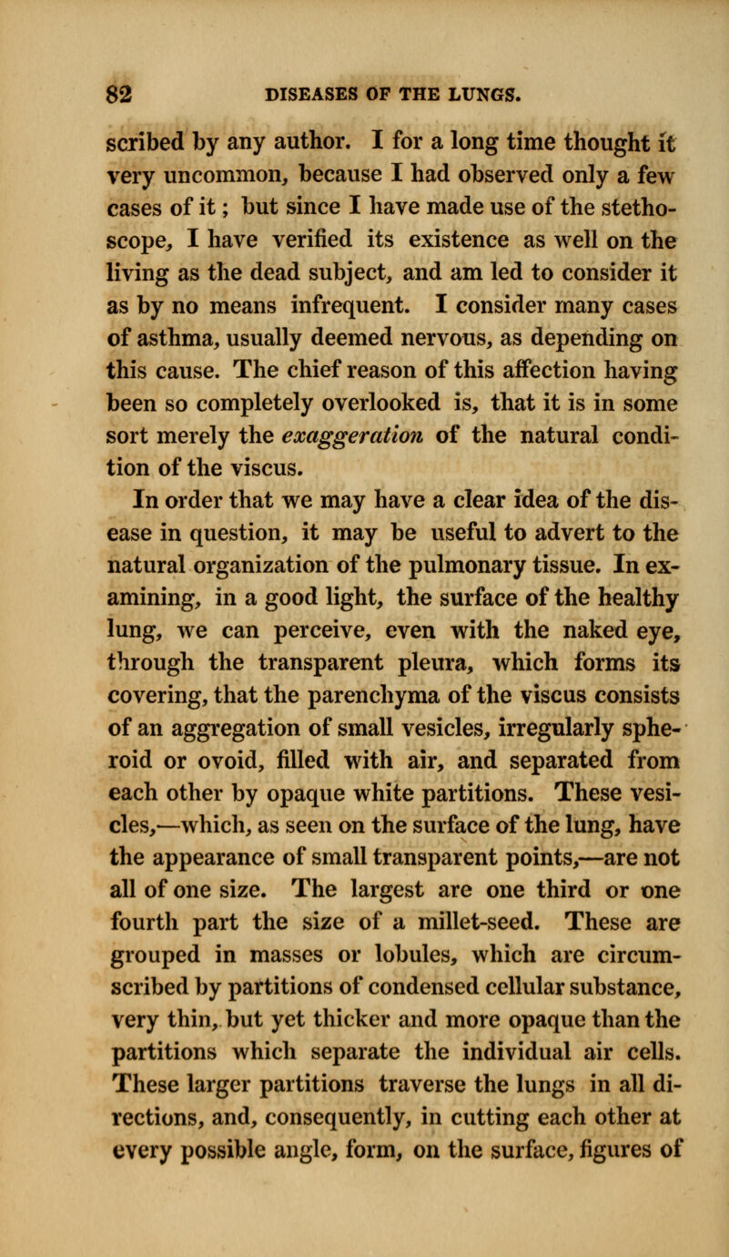 scribed by any author. I for a long time thought it very uncommon, because I had observed only a few cases of it; but since I have made use of the stetho- scope, I have verified its existence as well on the living as the dead subject, and am led to consider it as by no means infrequent. I consider many cases of asthma, usually deemed nervous, as depending on this cause. The chief reason of this affection having been so completely overlooked is, that it is in some sort merely the exaggeration of the natural condi- tion of the viscus. In order that we may have a clear idea of the dis- ease in question, it may be useful to advert to the natural organization of the pulmonary tissue. In ex- amining, in a good light, the surface of the healthy lung, we can perceive, even with the naked eye, through the transparent pleura, which forms its covering, that the parenchyma of the viscus consists of an aggregation of small vesicles, irregularly sphe- roid or ovoid, filled with air, and separated from each other by opaque white partitions. These vesi- cles,—which, as seen on the surface of the lung, have the appearance of small transparent points,—are not all of one size. The largest are one third or one fourth part the size of a millet-seed. These are grouped in masses or lobules, which are circum- scribed by partitions of condensed cellular substance, very thin, but yet thicker and more opaque than the partitions which separate the individual air cells. These larger partitions traverse the lungs in all di- rections, and, consequently, in cutting each other at every possible angle, form, on the surface, figures of