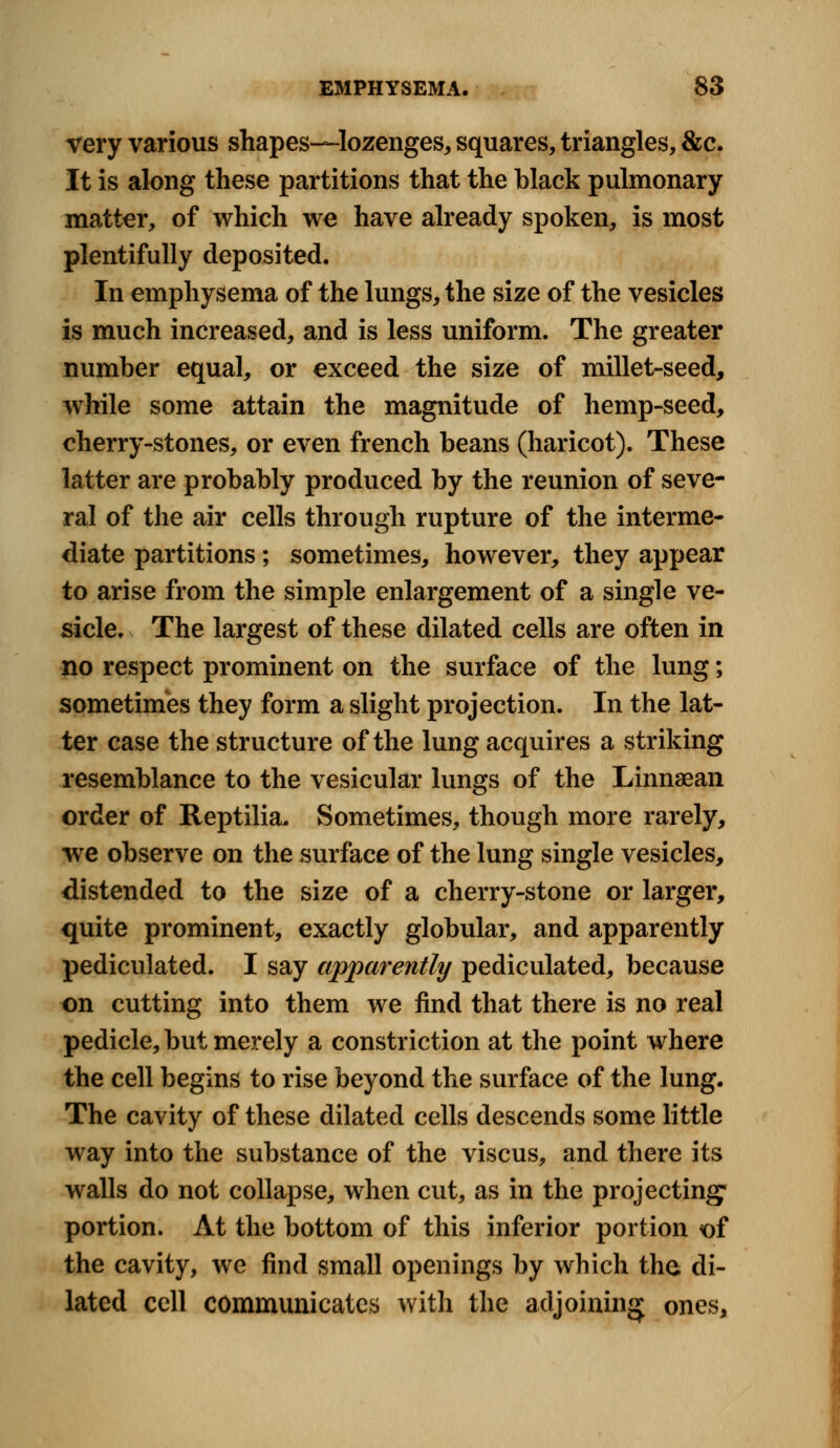 very various shapes—lozenges, squares, triangles, &c. It is along these partitions that the black pulmonary matter, of which we have already spoken, is most plentifully deposited. In emphysema of the lungs, the size of the vesicles is much increased, and is less uniform. The greater number equal, or exceed the size of millet-seed, while some attain the magnitude of hemp-seed, cherry-stones, or even french beans (haricot). These latter are probably produced by the reunion of seve- ral of the air cells through rupture of the interme- diate partitions; sometimes, however, they appear to arise from the simple enlargement of a single ve- sicle. The largest of these dilated cells are often in no respect prominent on the surface of the lung; sometimes they form a slight projection. In the lat- ter case the structure of the lung acquires a striking resemblance to the vesicular lungs of the Linnaean order of Reptilia. Sometimes, though more rarely, we observe on the surface of the lung single vesicles, distended to the size of a cherry-stone or larger, quite prominent, exactly globular, and apparently pediculated. I say apparently pediculated, because on cutting into them we find that there is no real pedicle, but merely a constriction at the point where the cell begins to rise beyond the surface of the lung. The cavity of these dilated cells descends some little way into the substance of the viscus, and there its walls do not collapse, when cut, as in the projecting1 portion. At the bottom of this inferior portion of the cavity, we find small openings by which the di- lated cell communicates with the adjoining ones,