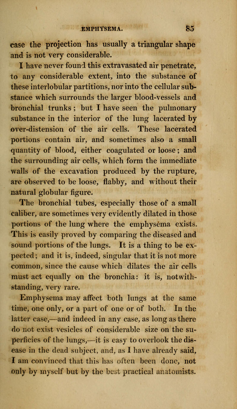 case the projection has usually a triangular shape and is not very considerable. I have never found this extravasated air penetrate, to any considerable extent, into the substance of these interlobular partitions, nor into the cellular sub- stance which surrounds the larger blood-vessels and bronchial trunks; but I have seen the pulmonary substance in the interior of the lung lacerated by over-distension of the air cells. These lacerated portions contain air, and sometimes also a small quantity of blood, either coagulated or loose; and the surrounding air cells, which form the immediate walls of the excavation produced by the rupture, are observed to be loose, flabby, and without their natural globular figure. The bronchial tubes, especially those of a small caliber, are sometimes very evidently dilated in those portions of the lung where the emphysema exists. This is easily proved by comparing the diseased and sound portions of the lungs. It is a thing to be ex- pected ; and it is, indeed, singular that it is not more common, since the cause which dilates the air cells must act equally on the bronchia: it is, notwith- standing, very rare. Emphysema may affect both lungs at the same time, one only, or a part of one or of both. In the latter case,—and indeed in any case, as long as there do not exist vesicles of considerable size on the su- perficies of the lungs,—it is easy to overlook the dis- ease in the dead subject, and, as I have already said, I am convinced that this has often been done, not only by myself but by the best practical anatomists.