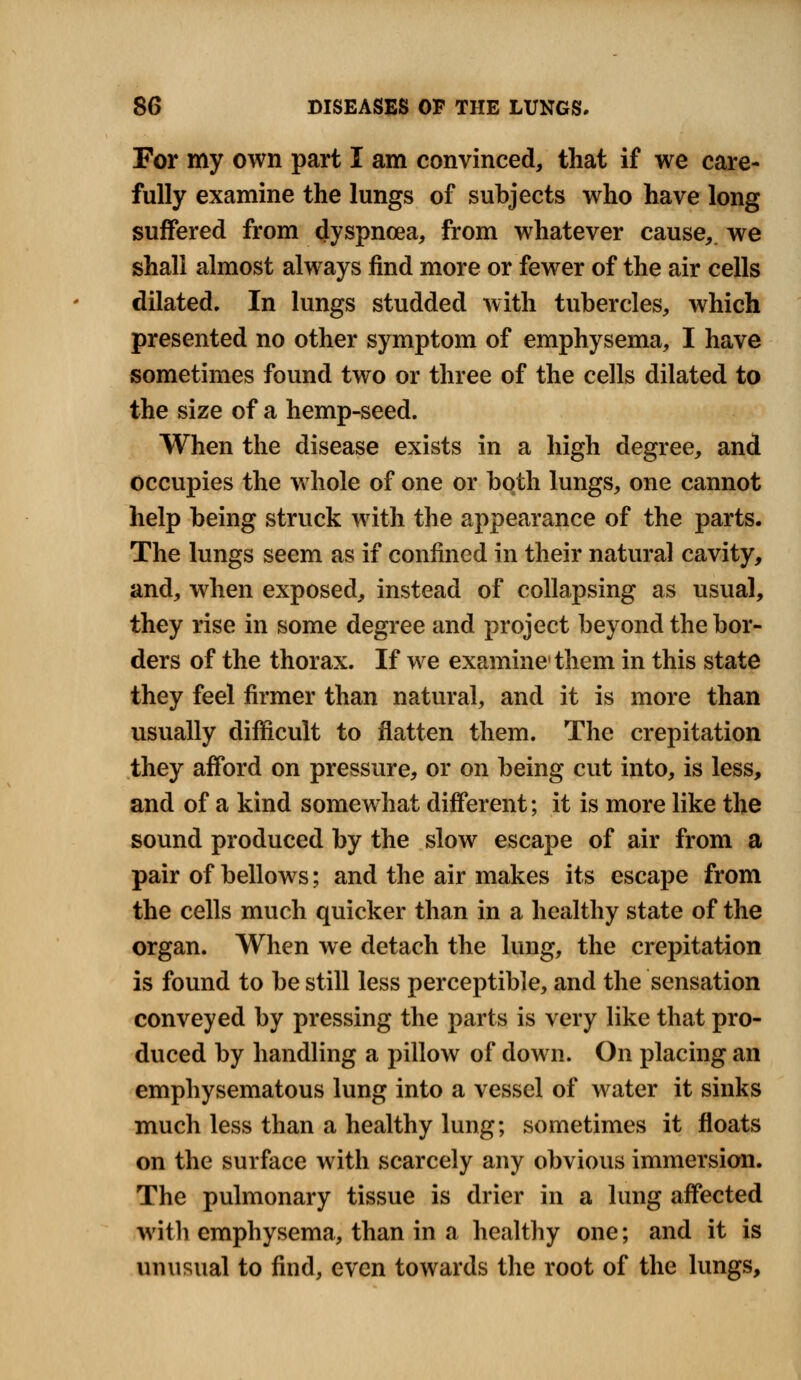 For my own part I am convinced, that if we care- fully examine the lungs of subjects who have long suffered from dyspnoea, from whatever cause, we shall almost always find more or fewer of the air cells dilated. In lungs studded with tubercles, which presented no other symptom of emphysema, I have sometimes found two or three of the cells dilated to the size of a hemp-seed. When the disease exists in a high degree, and occupies the whole of one or both lungs, one cannot help being struck with the appearance of the parts. The lungs seem as if confined in their natural cavity, and, when exposed, instead of collapsing as usual, they rise in some degree and project beyond the bor- ders of the thorax. If we examine1 them in this state they feel firmer than natural, and it is more than usually difficult to flatten them. The crepitation they afford on pressure, or on being cut into, is less, and of a kind somewhat different; it is more like the sound produced by the slow escape of air from a pair of bellows; and the air makes its escape from the cells much quicker than in a healthy state of the organ. When we detach the lung, the crepitation is found to be still less perceptible, and the sensation conveyed by pressing the parts is very like that pro- duced by handling a pillow of down. On placing an emphysematous lung into a vessel of water it sinks much less than a healthy lung; sometimes it floats on the surface with scarcely any obvious immersion. The pulmonary tissue is drier in a lung affected with emphysema, than in a healthy one; and it is unusual to find, even towards the root of the lungs,