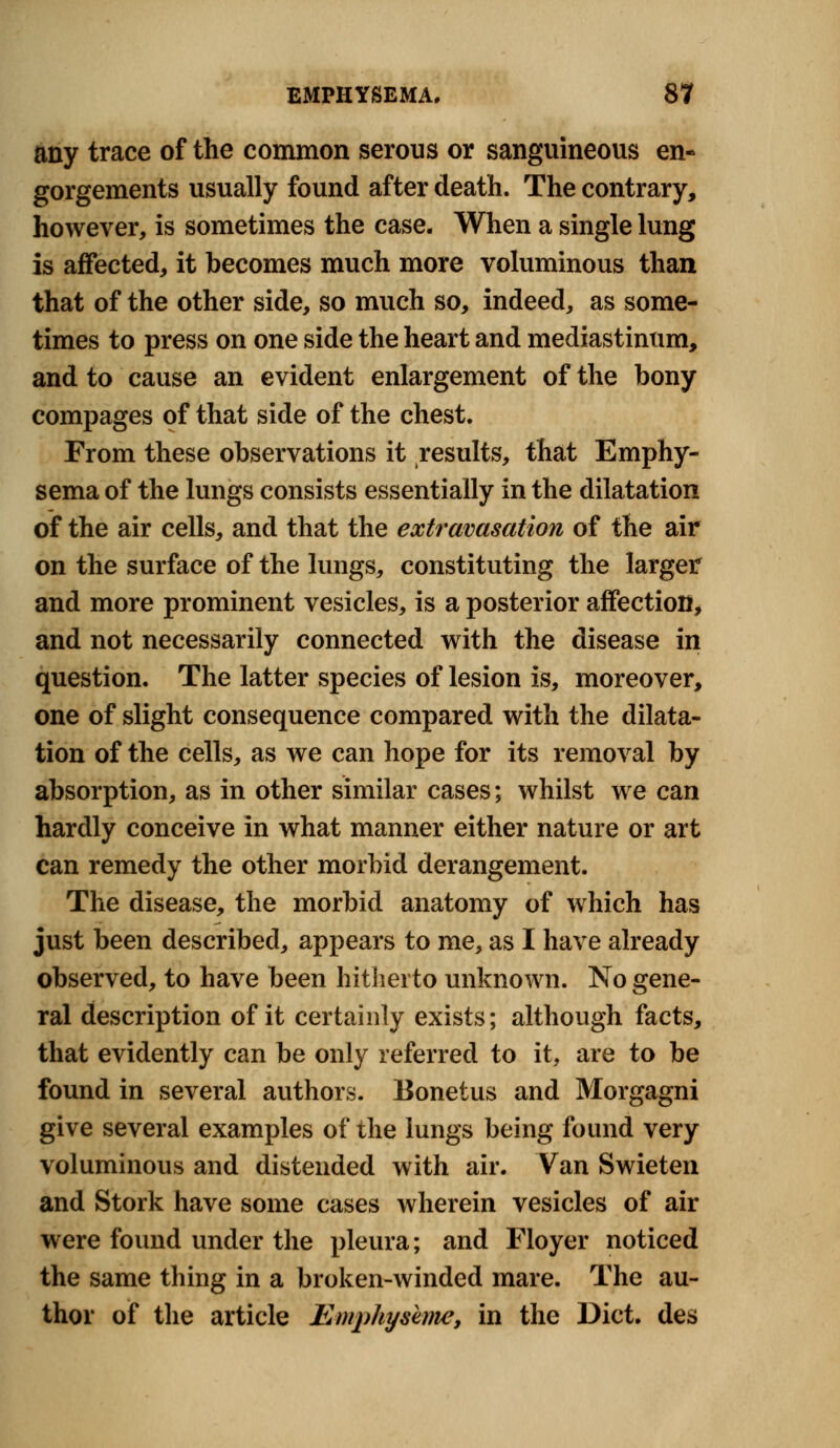 any trace of the common serous or sanguineous en- gorgements usually found after death. The contrary, however, is sometimes the case. When a single lung is affected, it becomes much more voluminous than that of the other side, so much so, indeed, as some- times to press on one side the heart and mediastinum, and to cause an evident enlargement of the bony compages of that side of the chest. From these observations it results, that Emphy- sema of the lungs consists essentially in the dilatation of the air cells, and that the extravasation of the air on the surface of the lungs, constituting the larger and more prominent vesicles, is a posterior affection, and not necessarily connected with the disease in question. The latter species of lesion is, moreover, one of slight consequence compared with the dilata- tion of the cells, as we can hope for its removal by absorption, as in other similar cases; whilst we can hardly conceive in what manner either nature or art can remedy the other morbid derangement. The disease, the morbid anatomy of which has just been described, appears to me, as I have already observed, to have been hitherto unknown. No gene- ral description of it certainly exists; although facts, that evidently can be only referred to it, are to be found in several authors. Bonetus and Morgagni give several examples of the lungs being found very voluminous and distended with air. Van Swieten and Stork have some cases wherein vesicles of air were found under the pleura; and Floyer noticed the same thing in a broken-winded mare. The au- thor of the article Emphyskme, in the Diet, des