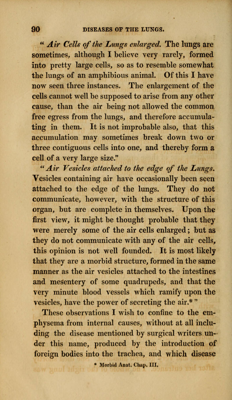  Air Cells of the Lungs enlarged. The lungs are sometimes, although I believe very rarely, formed into pretty large cells, so as to resemble somewhat the lungs of an amphibious animal. Of this I have now seen three instances. The enlargement of the cells cannot well be supposed to arise from any other cause, than the air being not allowed the common free egress from the lungs, and therefore accumula- ting in them. It is not improbable also, that this accumulation may sometimes break down two or three contiguous cells into one, and thereby form a cell of a very large size. Air Vesicles attached to the edge of the Lungs. Vesicles containing air have occasionally been seen attached to the edge of the lungs. They do not communicate, however, with the structure of this organ, but are complete in themselves. Upon the first view, it might be thought probable that they were merely some of the air cells enlarged; but as they do not communicate with any of the air cells, this opinion is not well founded. It is most likely that they are a morbid structure, formed in the same manner as the air vesicles attached to the intestines and mesentery of some quadrupeds, and that the very minute blood vessels which ramify upon the vesicles, have the power of secreting the air.*  These observations I wish to confine to the em- physema from internal causes, without at all inclu- ding the disease mentioned by surgical writers un- der this name, produced by the introduction of foreign bodies into the trachea, and which disease * Morbid Anat, Chap, III.