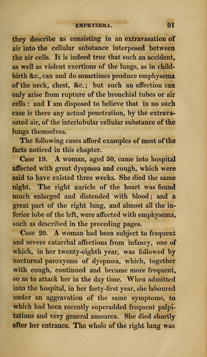 they describe as consisting in an extravasation of air into the cellular substance interposed between the air cells. It is indeed true that such an accident, as well as violent exertions of the lungs, as in child- birth &c, can and do sometimes produce emphysema of the neck, chest, &c.; but such an affection can only arise from rupture of the bronchial tubes or air cells : and I am disposed to believe that in no such case is there any actual penetration, by the extrava- sated air, of the interlobular cellular substance of the lungs themselves. The following cases afford examples of most of the facts noticed in this chapter. Case 19. A woman, aged 50, came into hospital affected with great dyspncea and cough, which were said to have existed three weeks. She died the same night. The right auricle of the heart was found much enlarged and distended with blood; and a great part of the right lung, and almost all the in- ferior lobe of the left, were affected with emphysema, such as described in the preceding pages. Case 20. A woman had been subject to frequent and severe catarrhal affections from infancy, one of which, in her twenty-eighth year, was followed by nocturnal paroxysms of dyspnoea, which, together with cough, continued and became more frequent, so as to attack her in the day time. When admitted into the hospital, in her forty-first year, she laboured under an aggravation of the same symptoms, to which had been recently superadded frequent palpi- tations and very general anasarca. She died shortly after her entrance. The whole of the right lung was