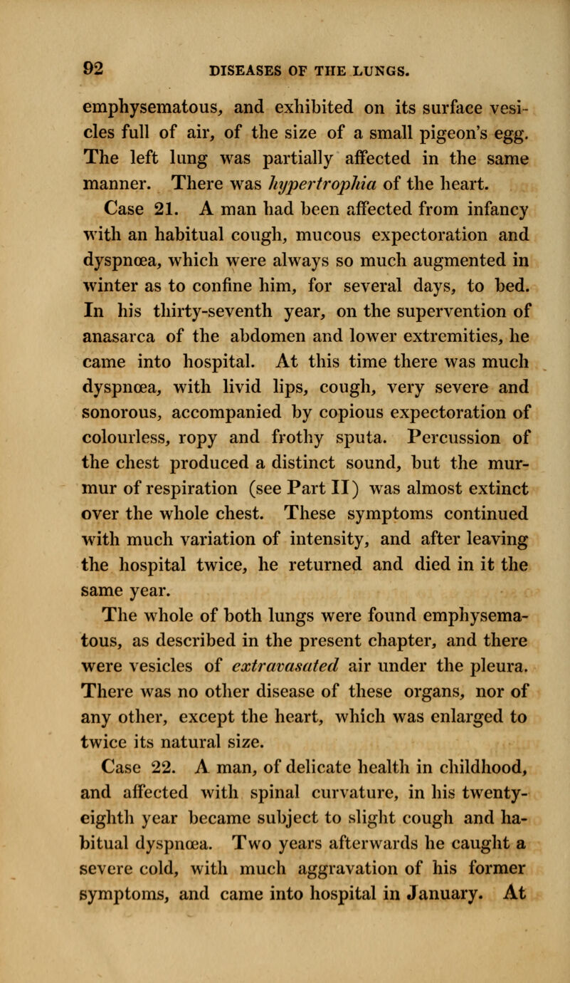 emphysematous, and exhibited on its surface vesi- cles full of air, of the size of a small pigeon's egg. The left lung was partially affected in the same manner. There was hypertrophia of the heart. Case 21. A man had been affected from infancy with an habitual cough, mucous expectoration and dyspnoea, which were always so much augmented in winter as to confine him, for several days, to bed. In his thirty-seventh year, on the supervention of anasarca of the abdomen and lower extremities, he came into hospital. At this time there was much dyspnoea, with livid lips, cough, very severe and sonorous, accompanied by copious expectoration of colourless, ropy and frothy sputa. Percussion of the chest produced a distinct sound, but the mur- mur of respiration (see Part II) was almost extinct over the whole chest. These symptoms continued with much variation of intensity, and after leaving the hospital twice, he returned and died in it the same year. The whole of both lungs were found emphysema- tous, as described in the present chapter, and there were vesicles of extravasated air under the pleura. There was no other disease of these organs, nor of any other, except the heart, which was enlarged to twice its natural size. Case 22. A man, of delicate health in childhood, and affected with spinal curvature, in his twenty- eighth year became subject to slight cough and ha- bitual dyspnoea. Two years afterwards he caught a severe cold, with much aggravation of his former symptoms, and came into hospital in January. At