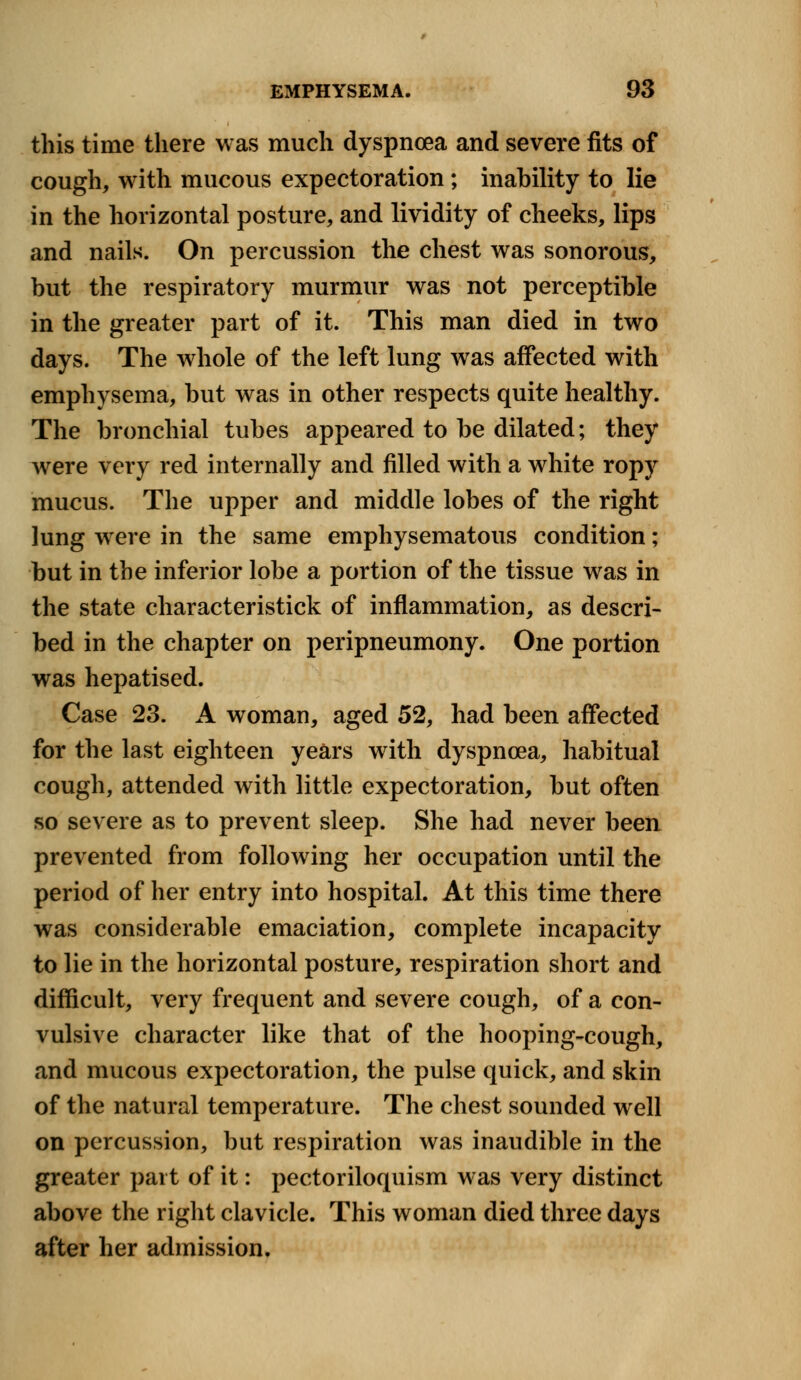 this time there was much dyspnoea and severe fits of cough, with mucous expectoration; inability to lie in the horizontal posture, and lividity of cheeks, lips and nails. On percussion the chest was sonorous, but the respiratory murmur was not perceptible in the greater part of it. This man died in two days. The whole of the left lung was affected with emphysema, but was in other respects quite healthy. The bronchial tubes appeared to be dilated; they were very red internally and filled with a white ropy mucus. The upper and middle lobes of the right lung were in the same emphysematous condition; but in the inferior lobe a portion of the tissue was in the state characteristick of inflammation, as descri- bed in the chapter on peripneumony. One portion was hepatised. Case 23. A woman, aged 52, had been affected for the last eighteen years with dyspnoea, habitual cough, attended with little expectoration, but often so severe as to prevent sleep. She had never been prevented from following her occupation until the period of her entry into hospital. At this time there was considerable emaciation, complete incapacity to lie in the horizontal posture, respiration short and difficult, very frequent and severe cough, of a con- vulsive character like that of the hooping-cough, and mucous expectoration, the pulse quick, and skin of the natural temperature. The chest sounded well on percussion, but respiration was inaudible in the greater part of it: pectoriloquism was very distinct above the right clavicle. This woman died three days after her admission.