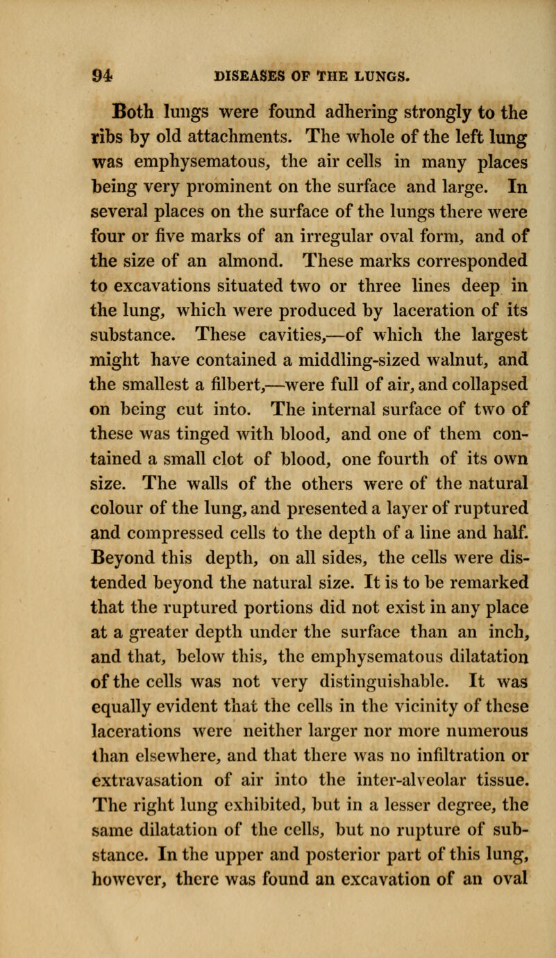 Both lungs were found adhering strongly to the ribs by old attachments. The whole of the left lung was emphysematous, the air cells in many places being very prominent on the surface and large. In several places on the surface of the lungs there were four or five marks of an irregular oval form, and of the size of an almond. These marks corresponded to excavations situated two or three lines deep in the lung, which were produced by laceration of its substance. These cavities,—of which the largest might have contained a middling-sized walnut, and the smallest a filbert,—were full of air, and collapsed on being cut into. The internal surface of two of these was tinged with blood, and one of them con- tained a small clot of blood, one fourth of its own size. The walls of the others were of the natural colour of the lung, and presented a layer of ruptured and compressed cells to the depth of a line and half. Beyond this depth, on all sides, the cells were dis- tended beyond the natural size. It is to be remarked that the ruptured portions did not exist in any place at a greater depth under the surface than an inch, and that, below this, the emphysematous dilatation of the cells was not very distinguishable. It was equally evident that the cells in the vicinity of these lacerations were neither larger nor more numerous than elsewhere, and that there was no infiltration or extravasation of air into the inter-alveolar tissue. The right lung exhibited, but in a lesser degree, the same dilatation of the cells, but no rupture of sub- stance. In the upper and posterior part of this lung, however, there was found an excavation of an oval