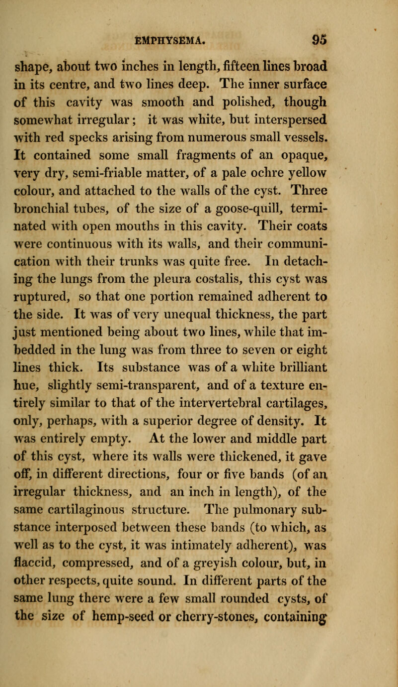 shape, about two inches in length, fifteen lines broad in its centre, and two lines deep. The inner surface of this cavity was smooth and polished, though somewhat irregular; it was white, but interspersed with red specks arising from numerous small vessels. It contained some small fragments of an opaque, very dry, semi-friable matter, of a pale ochre yellow colour, and attached to the walls of the cyst. Three bronchial tubes, of the size of a goose-quill, termi- nated with open mouths in this cavity. Their coats were continuous with its walls, and their communi- cation with their trunks was quite free. In detach- ing the lungs from the pleura costalis, this cyst was ruptured, so that one portion remained adherent to the side. It was of very unequal thickness, the part just mentioned being about two lines, while that im- bedded in the lung was from three to seven or eight lines thick. Its substance was of a white brilliant hue, slightly semi-transparent, and of a texture en- tirely similar to that of the intervertebral cartilages, only, perhaps, with a superior degree of density. It was entirely empty. At the lower and middle part of this cyst, where its walls were thickened, it gave off, in different directions, four or five bands (of an, irregular thickness, and an inch in length), of the same cartilaginous structure. The pulmonary sub- stance interposed between these bands (to which, as well as to the cyst, it was intimately adherent), was flaccid, compressed, and of a greyish colour, but, in other respects, quite sound. In different parts of the same lung there were a few small rounded cysts, of the size of hemp-seed or cherry-stones, containing
