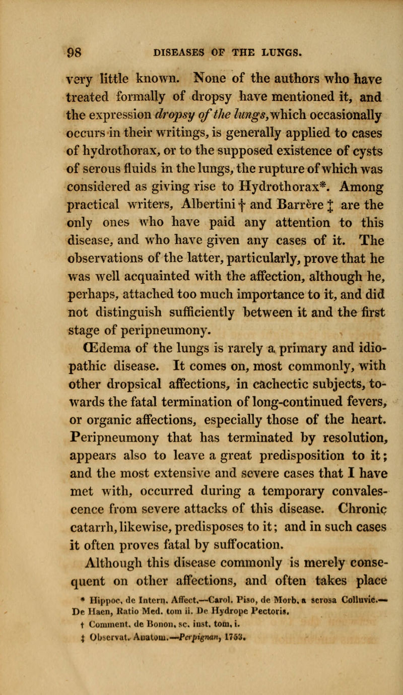 very little known. None of the authors who have treated formally of dropsy have mentioned it, and the expression dropsy of the lungs, which occasionally occurs in their writings, is generally applied to cases of hydrothorax, or to the supposed existence of cysts of serous fluids in the lungs, the rupture of which was considered as giving rise to Hydrothorax*. Among practical writers, Albertini f and Barr&re % are the only ones who have paid any attention to this disease, and who have given any cases of it. The observations of the latter, particularly, prove that he was well acquainted with the affection, although he, perhaps, attached too much importance to it, and did not distinguish sufficiently between it and the first stage of peripneumony. (Edema of the lungs is rarely a primary and idio- pathic disease. It comes on, most commonly, with other dropsical affections, in cachectic subjects, to- wards the fatal termination of long-continued fevers, or organic affections, especially those of the heart. Peripneumony that has terminated by resolution, appears also to leave a great predisposition to it; and the most extensive and severe cases that I have met with, occurred during a temporary convales- cence from severe attacks of this disease. Chronic catarrh,likewise, predisposes to it; and in such cases it often proves fatal by suffocation. Although this disease commonly is merely conse- quent on other affections, and often takes place * Hippoc, de Intern. Affect,—Carol. Piso, de Morb, a serosa Colluvie.— De Haen, Ratio Med. torn ii. De Hydropc Pectoris. t Comment, de Bonon, sc. inst. torn, i. X Obscrvat. Auatow.—Pcrpignan, 1753.