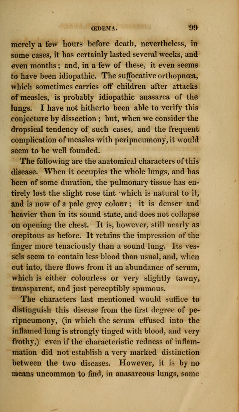 merely a few hours before death, nevertheless, in some cases, it has certainly lasted several weeks, and even months; and, in a few of these, it even seems to have been idiopathic. The suffocative orthopncea, which sometimes carries off children after attacks of measles, is probably idiopathic anasarca of the lungs. I have not hitherto been able to verify this conjecture by dissection ; but, when we consider the dropsical tendency of such cases, and the frequent complication of measles with peripneumony, it would seem to be well founded. The following are the anatomical characters of this disease. When it occupies the whole lungs, and has been of some duration, the pulmonary tissue has en- tirely lost the slight rose tint *which is natural to it, and is now of a pale grey colour; it is denser and heavier than in its sound state, and does not collapse on opening the chest. It is, however, still nearly as crepitous as before. It retains the impression of the finger more tenaciously than a sound lung. Its ves- sels seem to contain less blood than usual, and, when cut into, there flows from it an abundance of serum, which is either colourless or very slightly tawny, transparent, and just perceptibly spumous. The characters last mentioned would suffice to distinguish this disease from the first degree of pe- ripneumony, (in which the serum effused into the inflamed lung is strongly tinged with blood, and very frothy,) even if the characteristic redness of inflam- mation did not establish a very marked distinction between the two diseases. However, it is by no means uncommon to find, in anasarcous lungs, some