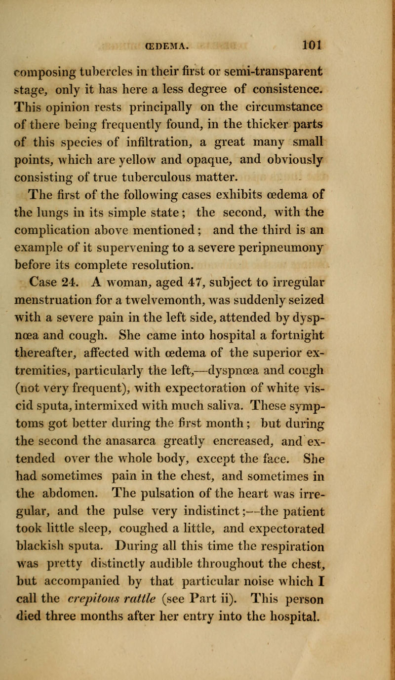 composing tubercles in their first or semi-transparent stage, only it has here a less degree of consistence. This opinion rests principally on the circumstance of there being frequently found, in the thicker parts of this species of infiltration, a great many small points, which are yellow and opaque, and obviously consisting of true tuberculous matter. The first of the following cases exhibits oedema of the lungs in its simple state ; the second, with the complication above mentioned; and the third is an example of it supervening to a severe peripneumony before its complete resolution. Case 24. A woman, aged 47, subject to irregular menstruation for a twelvemonth, was suddenly seized with a severe pain in the left side, attended by dysp- noea and cough. She came into hospital a fortnight thereafter, affected with oedema of the superior ex- tremities, particularly the left,—dyspnoea and cough (not very frequent), with expectoration of white vis- cid sputa, intermixed with much saliva. These symp- toms got better during the first month; but during the second the anasarca greatly encreased, and ex- tended over the whole body, except the face. She had sometimes pain in the chest, and sometimes in the abdomen. The pulsation of the heart was irre- gular, and the pulse very indistinct;—the patient took little sleep, coughed a little, and expectorated blackish sputa. During all this time the respiration was pretty distinctly audible throughout the chest, but accompanied by that particular noise which I call the crepitant* rattle (see Part ii). This person died three months after her entry into the hospital.