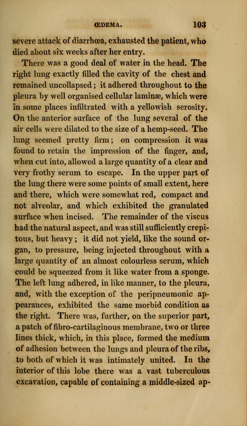 severe attack of diarrhoea, exhausted the patient, who died about six weeks after her entry. There was a good deal of water in the head. The right lung exactly filled the cavity of the chest and remained uncollapsed; it adhered throughout to the pleura by well organised cellular laminae, which were in some places infiltrated with a yellowish serosity. On the anterior surface of the lung several of the air cells were dilated to the size of a hemp-seed. The lung seemed pretty firm; on compression it was found to retain the impression of the finger, and, when cut into, allowed a large quantity of a clear and very frothy serum to escape. In the upper part of the lung there were some points of small extent, here and there, which were somewhat red, compact and not alveolar, and which exhibited the granulated surface when incised. The remainder of the viscus had the natural aspect,, and was still sufficiently crepi- tous, but heavy; it did not yield, like the sound or- gan, to pressure, being injected throughout with a large quantity of an almost colourless serum, which could be squeezed from it like water from a sponge. The left lung adhered, in like manner, to the pleura, and, with the exception of the peripneumonic ap- pearances, exhibited the same morbid condition as the right. There was, further, on the superior part, a patch of fibrocartilaginous membrane, two or three lines thick, which, in this place, formed the medium of adhesion between the lungs and pleura of the ribs, to both of which it was intimately united. In the interior of this lobe there was a vast tuberculous excavation, capable of containing a middle-sized ap-