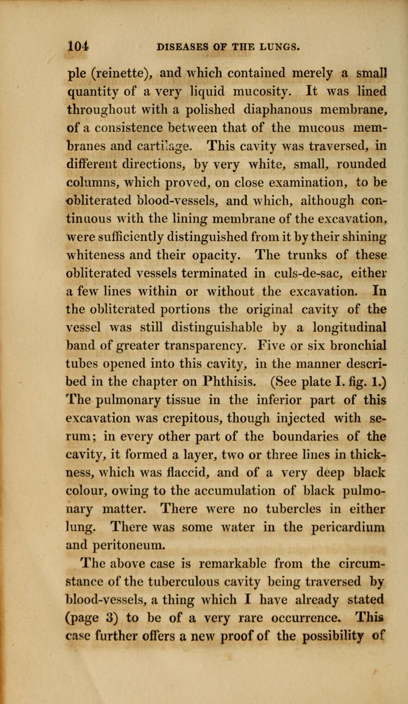 pie (reinette), and which contained merely a small quantity of a very liquid mucosity. It was lined throughout with a polished diaphanous membrane, of a consistence between that of the mucous mem- branes and cartilage. This cavity was traversed, in different directions, by very white, small, rounded columns, which proved, on close examination, to be obliterated blood-vessels, and which, although con- tinuous with the lining membrane of the excavation, were sufficiently distinguished from it by their shining whiteness and their opacity. The trunks of these obliterated vessels terminated in culs-de-sac, either a few lines within or without the excavation. In the obliterated portions the original cavity of the vessel was still distinguishable by a longitudinal band of greater transparency. Five or six bronchial tubes opened into this cavity, in the manner descri- bed in the chapter on Phthisis. (See plate I. fig. 1.) The pulmonary tissue in the inferior part of this excavation was crepitous, though injected with se- rum; in every other part of the boundaries of the cavity, it formed a layer, two or three lines in thick- ness, which was flaccid, and of a very deep black colour, owing to the accumulation of black pulmo- nary matter. There were no tubercles in either lung. There was some water in the pericardium and peritoneum. The above case is remarkable from the circum- stance of the tuberculous cavity being traversed by blood-vessels, a thing which I have already stated (page 3) to be of a very rare occurrence. This case further offers a new proof of the possibility of