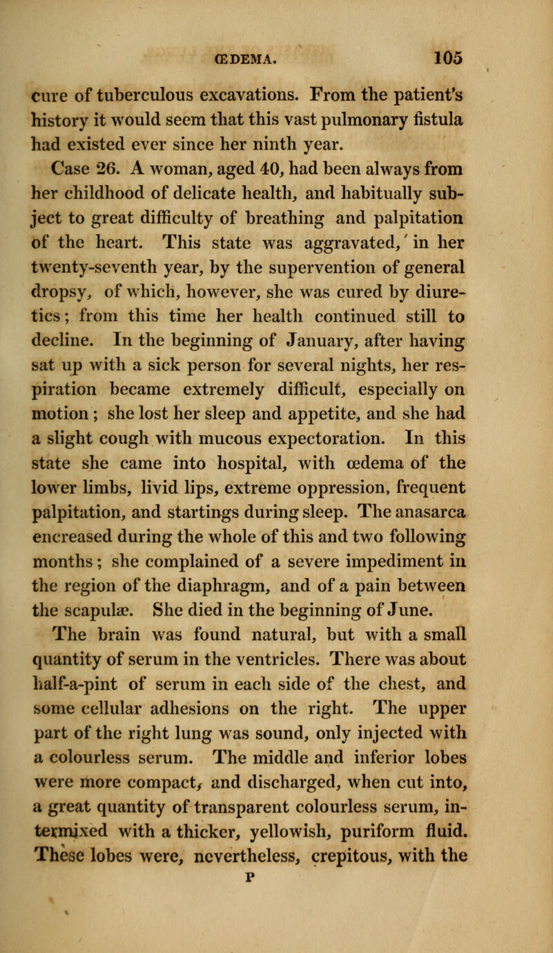 cure of tuberculous excavations. From the patient's history it would seem that this vast pulmonary fistula had existed ever since her ninth year. Case 26. A woman, aged 40, had been always from her childhood of delicate health, and habitually sub- ject to great difficulty of breathing and palpitation of the heart. This state was aggravated,' in her twenty-seventh year, by the supervention of general dropsy, of which, however, she was cured by diure- tics ; from this time her health continued still to decline. In the beginning of January, after having sat up with a sick person for several nights, her res- piration became extremely difficult, especially on motion; she lost her sleep and appetite, and she had a slight cough with mucous expectoration. In this state she came into hospital, with oedema of the lower limbs, livid lips, extreme oppression, frequent palpitation, and startings during sleep. The anasarca encreased during the whole of this and two following months; she complained of a severe impediment in the region of the diaphragm, and of a pain between the scapula?. She died in the beginning of June. The brain was found natural, but with a small quantity of serum in the ventricles. There was about half-a-pint of serum in each side of the chest, and some cellular adhesions on the right. The upper part of the right lung was sound, only injected with a colourless serum. The middle and inferior lobes were more compact/ and discharged, when cut into, a great quantity of transparent colourless serum, in- termixed with a thicker, yellowish, puriform fluid. These lobes were, nevertheless, crepitous, with the