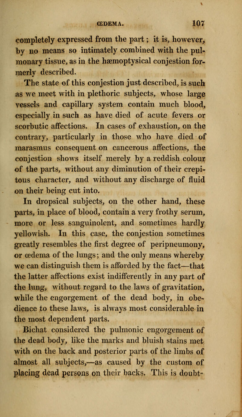 completely expressed from the part; it is, however, by no means so intimately combined with the pul- monary tissue, as in the haemoptysical conjestion for- merly described. The state of this conjestion just described, is such as we meet with in plethoric subjects, whose large vessels and capillary system contain much blood, especially in such as have died of acute fevers or scorbutic affections. In cases of exhaustion, on the contrary, particularly in those who have died of marasmus consequent on cancerous affections, the conjestion shows itself merely by a reddish colour of the parts, without any diminution of their crepi- tous character, and without any discharge of fluid on their being cut into. In dropsical subjects, on the other hand, these parts, in place of blood, contain a very frothy serum, more or less sanguinolent, and sometimes hardly yellowish. In this case, the conjestion sometimes greatly resembles the first degree of peripneumony, or cedema of the lungs; and the only means whereby we can distinguish them is afforded by the fact—that the latter affections exist indifferently in any part of the lung, without regard to the laws of gravitation, while the engorgement of the dead body, in obe- dience to these laws, is always most considerable in the most dependent parts. Bichat considered the pulmonic engorgement of the dead body, like the marks and bluish stains met with on the back and posterior parts of the limbs of almost all subjects,—as caused by the custom of placing dead persons on their backs. This is doubt-