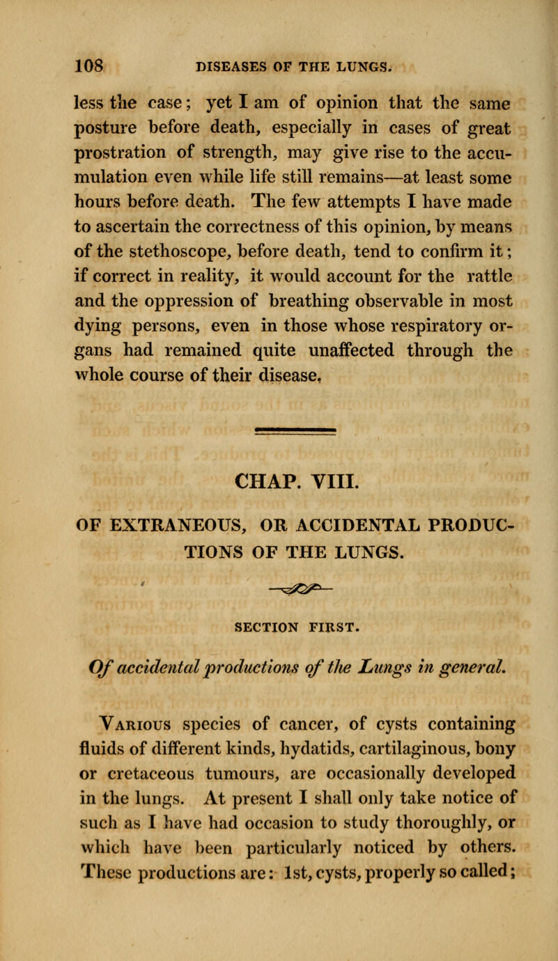 less the case; yet I am of opinion that the same posture before death, especially in cases of great prostration of strength, may give rise to the accu- mulation even while life still remains—at least some hours before death. The few attempts I have made to ascertain the correctness of this opinion, by means of the stethoscope, before death, tend to confirm it; if correct in reality, it would account for the rattle and the oppression of breathing observable in most dying persons, even in those whose respiratory or- gans had remained quite unaffected through the whole course of their disease, CHAP. VIII. OF EXTRANEOUS, OR ACCIDENTAL PRODUC- TIONS OF THE LUNGS. SECTION FIRST. Of accidental productions of the Lungs in general. Various species of cancer, of cysts containing fluids of different kinds, hydatids, cartilaginous, bony or cretaceous tumours, are occasionally developed in the lungs. At present I shall only take notice of such as I have had occasion to study thoroughly, or which have been particularly noticed by others. These productions are: 1st, cysts, properly so called;