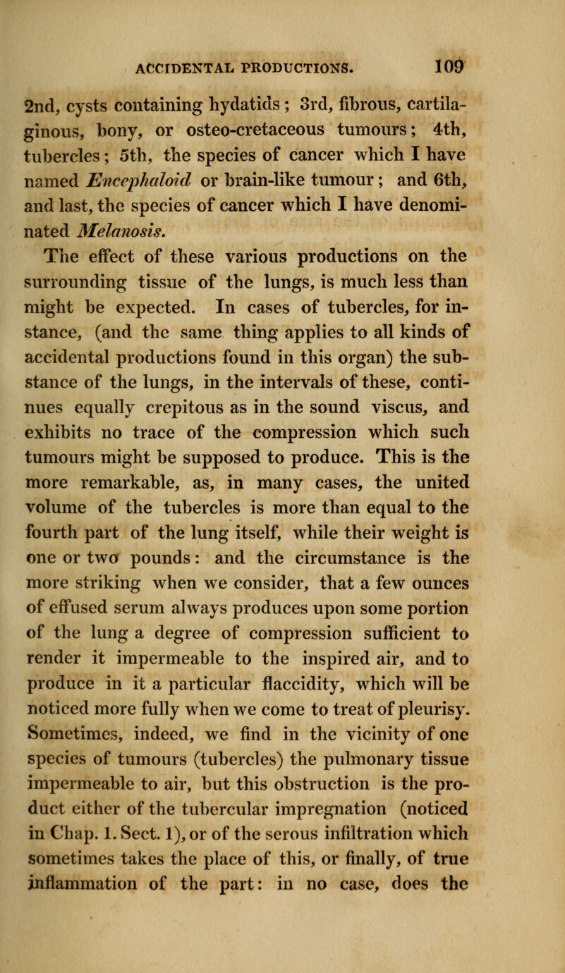 2nd, cysts containing hydatids; 3rd, fibrous, cartila- ginous, bony, or osteo-cretaceous tumours; 4th, tubercles; 5th, the species of cancer which I have named Encephaloid or brain-like tumour; and 6th, and last, the species of cancer which I have denomi- nated Melanosis. The effect of these various productions on the surrounding tissue of the lungs, is much less than might be expected. In cases of tubercles, for in- stance, (and the same thing applies to all kinds of accidental productions found in this organ) the sub- stance of the lungs, in the intervals of these, conti- nues equally crepitous as in the sound viscus, and exhibits no trace of the compression which such tumours might be supposed to produce. This is the more remarkable, as, in many cases, the united volume of the tubercles is more than equal to the fourth part of the lung itself, while their weight is one or two pounds: and the circumstance is the more striking when we consider, that a few ounces of effused serum always produces upon some portion of the lung a degree of compression sufficient to render it impermeable to the inspired air, and to produce in it a particular flaccidity, which will be noticed more fully when we come to treat of pleurisy. Sometimes, indeed, we find in the vicinity of one species of tumours (tubercles) the pulmonary tissue impermeable to air, but this obstruction is the pro- duct either of the tubercular impregnation (noticed in Chap. 1. Sect. 1), or of the serous infiltration which sometimes takes the place of this, or finally, of true inflammation of the part: in no case, does the