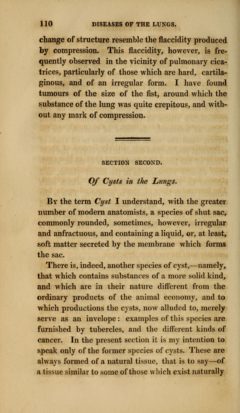 change of structure resemble the flaccidity produced by compression. This flaccidity, however, is fre- quently observed in the vicinity of pulmonary cica- trices, particularly of those which are hard, cartila- ginous, and of an irregular form. I have found tumours of the size of the fist, around which the substance of the lung was quite crepitous, and with* out any mark of compression. SECTION SECOND. Of Cysts in the Lungs. By the term Cyst I understand, with the greater number of modern anatomists, a species of shut sac, commonly rounded, sometimes, however, irregular and anfractuous, and containing a liquid, or, at least, soft matter secreted by the membrane which forms the sac. There is, indeed, another species of cyst,—namely, that which contains substances of a more solid kind, and which are in their nature different from the ordinary products of the animal economy, and to which productions the cysts, now alluded to, merely serve as an invelope : examples of this species are furnished by tubercles, and the different kinds of cancer. In the present section it is my intention to speak only of the former species of cysts. These are always formed of a natural tissue, that is to say—of a tissue similar to some of those which exist naturally