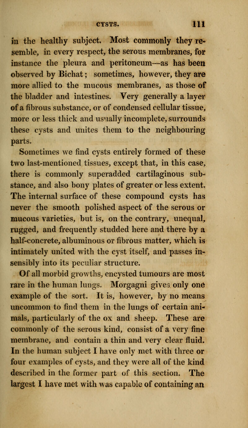 in the healthy subject. Most commonly they re* semble, in every respect, the serous membranes, for instance the pleura and peritoneum—as has been observed by Bichat; sometimes, however, they are more allied to the mucous membranes, as those of the bladder and intestines. Very generally a layer of a fibrous substance, or of condensed cellular tissue, more or less thick and usually incomplete, surrounds these cysts and unites them to the neighbouring parts. Sometimes we find cysts entirely formed of these two last-mentioned tissues, except that, in this case, there is commonly superadded cartilaginous sub-; stance, and also bony plates of greater or less extent. The internal surface of these compound cysts has never the smooth polished aspect of the serous or mucous varieties, but is, on the contrary, unequal, rugged, and frequently studded here and there by a half-concrete, albuminous or fibrous matter, which is intimately united with the cyst itself, and passes in- sensibly into its peculiar structure. Of all morbid growths, encysted tumours are most rare in the human lungs. Morgagni gives only one example of the sort. It is, however, by no means uncommon to find them in the lungs of certain ani- mals, particularly of the ox and sheep. These are commonly of the serous kind, consist of a very fine membrane, and contain a thin and very clear fluid. In the human subject I have only met with three or four examples of cysts, and they were all of the kind described in the former part of this section. The largest I have met with was capable of containing an