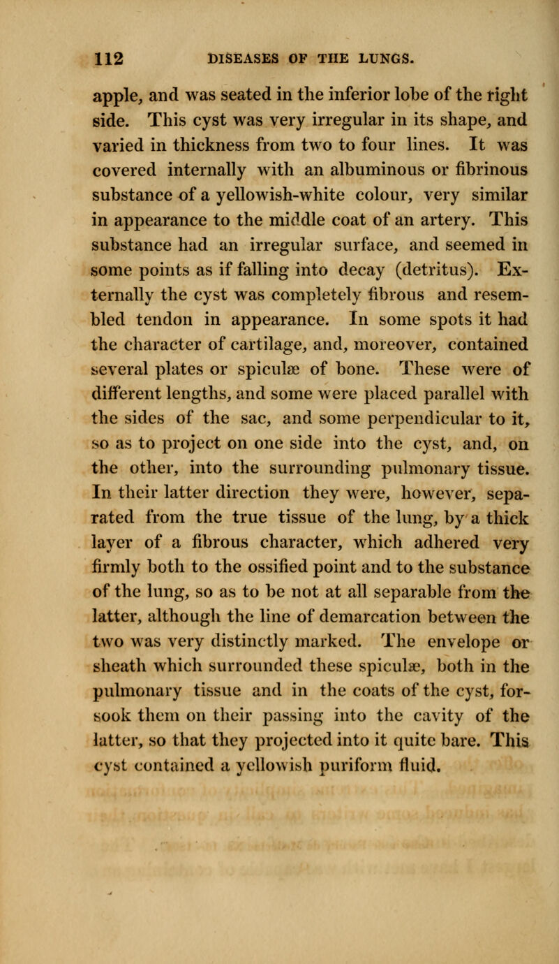 apple, and was seated in the inferior lobe of the right side. This cyst was very irregular in its shape, and varied in thickness from two to four lines. It was covered internally with an albuminous or fibrinous substance of a yellowish-white colour, very similar in appearance to the middle coat of an artery. This substance had an irregular surface, and seemed in some points as if falling into decay (detritus). Ex- ternally the cyst was completely fibrous and resem- bled tendon in appearance. In some spots it had the character of cartilage, and, moreover, contained several plates or spiculse of bone. These were of different lengths, and some were placed parallel with the sides of the sac, and some perpendicular to it, so as to project on one side into the cyst, and, on the other, into the surrounding pulmonary tissue. In their latter direction they were, however, sepa- rated from the true tissue of the lung, by a thick layer of a fibrous character, which adhered very firmly both to the ossified point and to the substance of the lung, so as to be not at all separable from the latter, although the line of demarcation between the two was very distinctly marked. The envelope or sheath which surrounded these spiculae, both in the pulmonary tissue and in the coats of the cyst, for- sook them on their passing into the cavity of the latter, so that they projected into it quite bare. This cyst contained a yellowish puriform fluid.