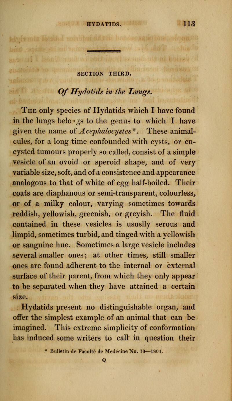SECTION THIRD. Of Hydatids in the Lungs. The only species of Hydatids which I have found in the lungs belongs to the genus to which I have given the name of Aceplialocijstes*. These animal- cules, for a long time confounded with cysts, or en- cysted tumours properly so called, consist of a simple vesicle of an ovoid or speroid shape, and of very variable size, soft, and of a consistence and appearance analogous to that of white of egg half-boiled. Their coats are diaphanous or semi-transparent, colourless, or of a milky colour, varying sometimes towards reddish, yellowish, greenish, or greyish. The fluid contained in these vesicles is ususlly serous and limpid, sometimes turbid, and tinged with a yellowish or sanguine hue. Sometimes a large vesicle includes several smaller ones; at other times, still smaller ones are found adherent to the internal or external surface of their parent, from which they only appear to be separated when they have attained a certain size. Hydatids present no distinguishable organ, and offer the simplest example of an animal that can be imagined. This extreme simplicity of conformation has induced some writers to call in question their • Bulletin de Faculty de Medecine No. 10—1804. Q