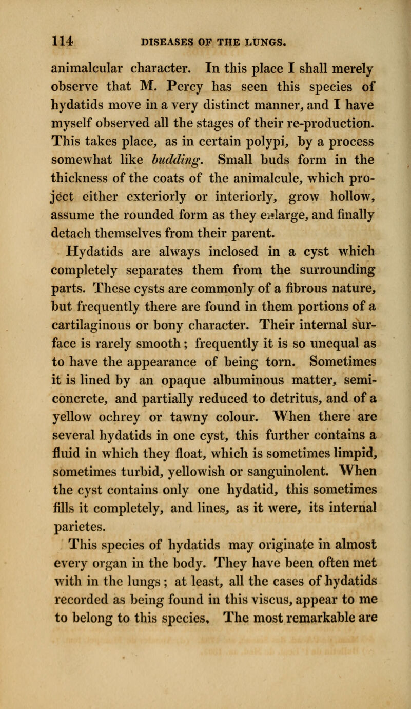 animalcular character. In this place I shall merely observe that M. Percy has seen this species of hydatids move in a very distinct manner, and I have myself observed all the stages of their re-production. This takes place, as in certain polypi, by a process somewhat like budding. Small buds form in the thickness of the coats of the animalcule, which pro- ject either exteriorly or interiorly, grow hollow, assume the rounded form as they enlarge, and finally detach themselves from their parent. Hydatids are always inclosed in a cyst which completely separates them from the surrounding parts. These cysts are commonly of a fibrous nature, but frequently there are found in them portions of a cartilaginous or bony character. Their internal sur- face is rarely smooth; frequently it is so unequal as to have the appearance of being torn. Sometimes it is lined by an opaque albuminous matter, semi- concrete, and partially reduced to detritus, and of a yellow ochrey or tawny colour. When there are several hydatids in one cyst, this further contains a fluid in which they float, which is sometimes limpid, sometimes turbid, yellowish or sanguinolent. When the cyst contains only one hydatid, this sometimes fills it completely, and lines, as it were, its internal parietes. This species of hydatids may originate in almost every organ in the body. They have been often met with in the lungs; at least, all the cases of hydatids recorded as being found in this viscus, appear to me to belong to this species. The most remarkable are