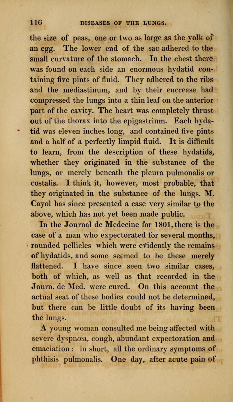 the size of peas, one or two as large as the yolk of an egg. The lower end of the sac adhered to the small curvature of the stomach. In the chest there was found on each side an enormous hydatid con- taining five pints of fluid. They adhered to the ribs and the mediastinum, and by their encrease had compressed the lungs into a thin leaf on the anterior part of the cavity. The heart was completely thrust out of the thorax into the epigastrium. Each hyda- tid was eleven inches long, and contained five pints and a half of a perfectly limpid fluid. It is difficult to learn, from the description of these hydatids, whether they originated in the substance of the lungs, or merely beneath the pleura pulmonalis or costalis. I think it, however, most probable, that they originated in the substance of the lungs. M. Cayol has since presented a case very similar to the above, which has not yet been made public. In the Journal de Medecine for 1801, there is the case of a man who expectorated for several months, rounded pellicles which were evidently the remains of hydatids, and some seemed to be these merely flattened. I have since seen two similar cases, both of which, as well as that recorded in the Journ. cle Med. were cured. On this account the actual seat of these bodies could not be determined, but there can be little doubt of its having been the lungs. A young woman consulted me being affected with severe dyspnoea, cough, abundant expectoration and emaciation : in short, all the ordinary symptoms of phthisis pulmonalis. One day, after acute pain of