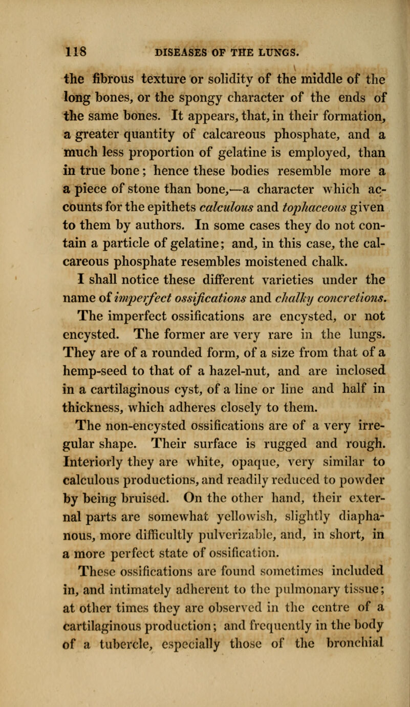 the fibrous texture or solidity of the middle of the long bones, or the spongy character of the ends of the same bones. It appears, that, in their formation, a greater quantity of calcareous phosphate, and a much less proportion of gelatine is employed, than in true bone; hence these bodies resemble more a a piece of stone than bone,—a character which ac- counts for the epithets calculous and tophaceous given to them by authors. In some cases they do not con- tain a particle of gelatine; and, in this case, the cal- careous phosphate resembles moistened chalk. I shall notice these different varieties under the name of imperfect ossifications and chalky concretions. The imperfect ossifications are encysted, or not encysted. The former are very rare in the lungs. They are of a rounded form, of a size from that of a hemp-seed to that of a hazel-nut, and are inclosed in a cartilaginous cyst, of a line or line and half in thickness, which adheres closely to them. The non-encysted ossifications are of a very irre- gular shape. Their surface is rugged and rough. Interiorly they are white, opaque, very similar to calculous productions, and readily reduced to powder by being bruised. On the other hand, their exter- nal parts are somewhat yellowish, slightly diapha- nous, more difficultly pulverizable, and, in short, in a more perfect state of ossification. These ossifications are found sometimes included in, and intimately adherent to the pulmonary tissue; at other times they are observed in the centre of a cartilaginous production; and frequently in the body of a tubercle, especially those of the bronchial