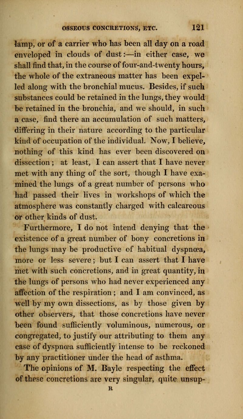 lamp, or of a carrier who has been all day on a road enveloped in clouds of dust:—in either case, we shall find that, in the course of four-and-twenty hours, the whole of the extraneous matter has been expel- led along with the bronchial mucus. Besides, if such substances could be retained in the lungs, they would be retained in the bronchia, and we should, in such a case, find there an accumulation of such matters, differing in their nature according to the particular kind of occupation of the individual. Now, I believe, nothing of this kind has ever been discovered on dissection ; at least, I can assert that I have never met with any thing of the sort, though I have exa- mined the lungs of a great number of persons who had passed their lives in workshops of which the atmosphere was constantly charged with calcareous or other kinds of dust. Furthermore, I do not intend denying that the existence of a great number of bony concretions in the lungs may be productive of habitual dyspnoea, more or less severe; but I can assert that I have met with such concretions, and in great quantity, in the lungs of persons who had never experienced any affection of the respiration; and I am convinced, as well by my own dissections, as by those given by other observers, that those concretions have never been found sufficiently voluminous, numerous, or congregated, to justify our attributing to them any case of dyspnoea sufficiently intense to be reckoned by any practitioner under the head of asthma. The opinions of M. Bayle respecting the effect of these concretions are very singular, quite unsup- R