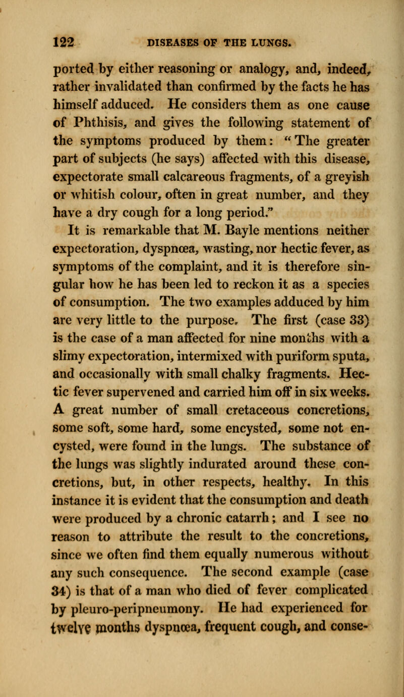 ported by either reasoning or analogy, and, indeed, rather invalidated than confirmed by the facts he has himself adduced. He considers them as one cause of Phthisis, and gives the following statement of the symptoms produced by them: The greater part of subjects (he says) affected with this disease, expectorate small calcareous fragments, of a greyish or whitish colour, often in great number, and they have a dry cough for a long period. It is remarkable that M. Bayle mentions neither expectoration, dyspnoea, wasting, nor hectic fever, as symptoms of the complaint, and it is therefore sin- gular how he has been led to reckon it as a species of consumption. The two examples adduced by him are very little to the purpose. The first (case 33) is the case of a man affected for nine months with a slimy expectoration, intermixed with puriform sputa, and occasionally with small chalky fragments. Hec- tic fever supervened and carried him off in six weeks. A great number of small cretaceous concretions, some soft, some hard, some encysted, some not en- cysted, were found in the lungs. The substance of the lungs was slightly indurated around these con- cretions, but, in other respects, healthy. In this instance it is evident that the consumption and death were produced by a chronic catarrh; and I see no reason to attribute the result to the concretions, since we often find them equally numerous without any such consequence. The second example (case 34) is that of a man who died of fever complicated by pleuro-peripncumony. He had experienced for twelve months dyspnoea, frequent cough, and conse-