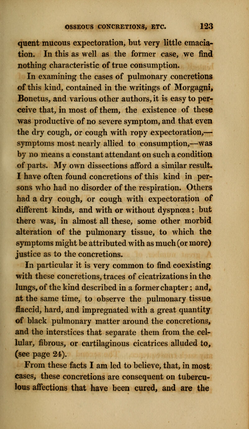 quent mucous expectoration, but very little emacia- tion. In this as well as the former case, we find nothing characteristic of true consumption. In examining the cases of pulmonary concretions of this kind, contained in the writings of Morgagni, Bonetus, and various other authors, it is easy to per- ceive that, in most of them, the existence of these was productive of no severe symptom, and that even the dry cough, or cough with ropy expectoration,— symptoms most nearly allied to consumption,—was by no means a constant attendant on such a condition of parts. My own dissections afford a similar result. I have often found concretions of this kind in per- sons who had no disorder of the respiration. Others had a dry cough, or cough with expectoration of different kinds, and with or without dyspnoea; but there was, in almost all these, some other morbid alteration of the pulmonary tissue, to which the symptoms might be attributed with as much (or more) justice as to the concretions. In particular it is very common to find coexisting with these concretions, traces of cicatrizations in the lungs, of the kind described in a former chapter; and, at the same time, to observe the pulmonary tissue flaccid, hard, and impregnated with a great quantity of black pulmonary matter around the concretions, and the interstices that separate them from the cel- lular, fibrous, or cartilaginous cicatrices alluded to, (see page 24). From these facts I am led to believe, that, in most cases, these concretions are consequent on tubercu- lous affections that have been cured, and are the