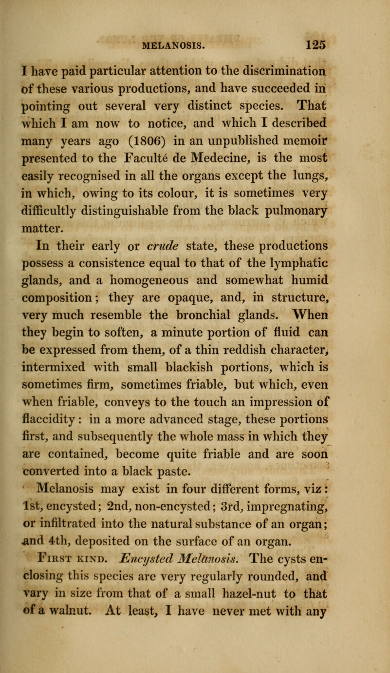 I have paid particular attention to the discrimination of these various productions, and have succeeded in pointing out several very distinct species. That which I am now to notice, and which I described many years ago (1806) in an unpublished memoir presented to the Faculte de M edecine, is the most easily recognised in all the organs except the lungs, in which, owing to its colour, it is sometimes very difficultly distinguishable from the black pulmonary matter. In their early or crude state, these productions possess a consistence equal to that of the lymphatic glands, and a homogeneous and somewhat humid composition; they are opaque, and, in structure, very much resemble the bronchial glands. When they begin to soften, a minute portion of fluid can be expressed from them, of a thin reddish character, intermixed with small blackish portions, which is sometimes firm, sometimes friable, but which, even when friable, conveys to the touch an impression of flaccidity: in a more advanced stage, these portions first, and subsequently the whole mass in which they are contained, become quite friable and are soon converted into a black paste. Melanosis may exist in four different forms, viz: 1st, encysted; 2nd, non-encysted; 3rd, impregnating, or infiltrated into the natural substance of an organ; and 4th, deposited on the surface of an organ. First kind. Encysted Melanosis, The cysts en- closing this species are very regularly rounded, and vary in size from that of a small hazel-nut to that of a walnut. At least, I have never met with any