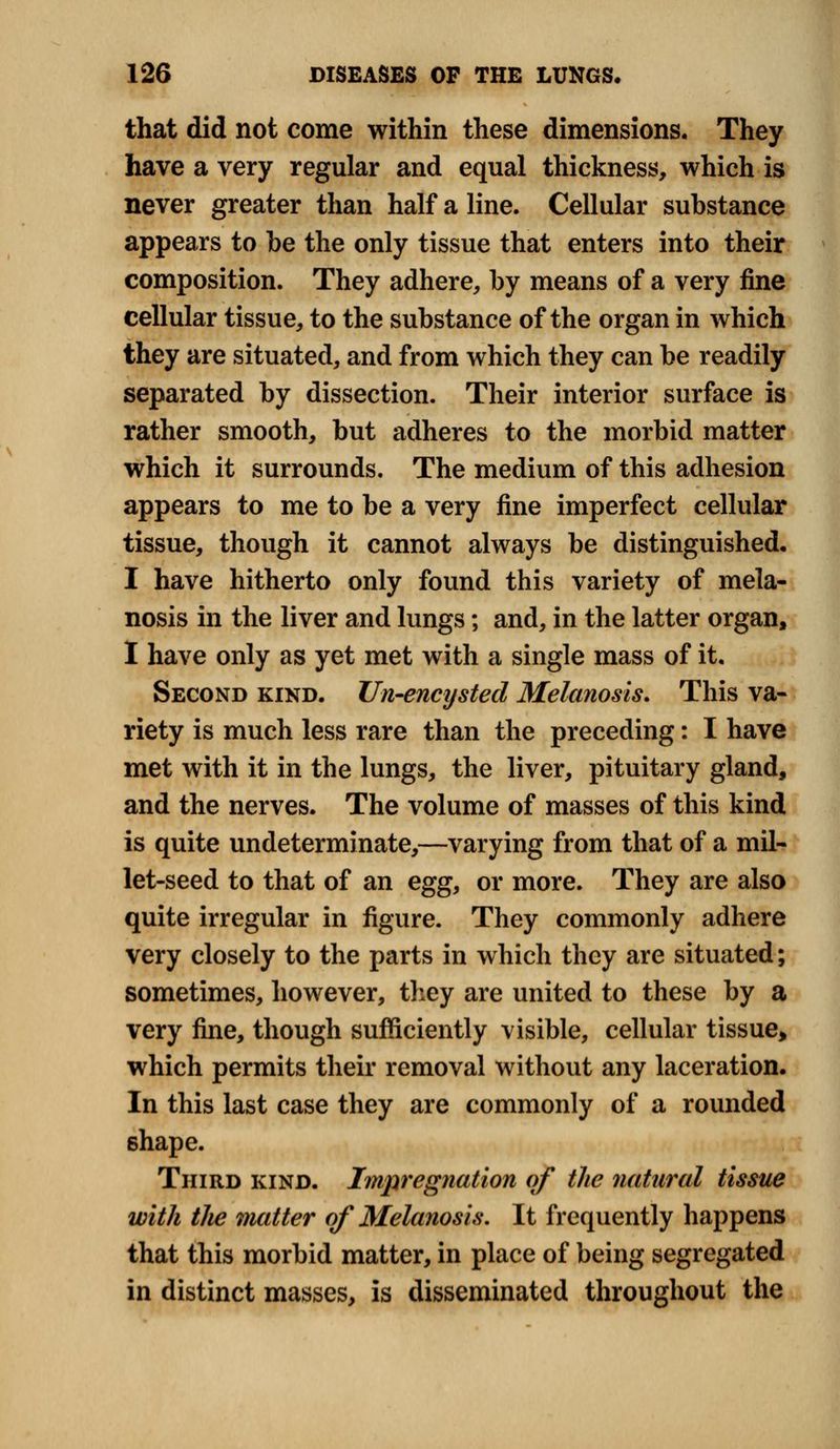 that did not come within these dimensions. They have a very regular and equal thickness, which is never greater than half a line. Cellular substance appears to be the only tissue that enters into their composition. They adhere, by means of a very fine cellular tissue, to the substance of the organ in which they are situated, and from which they can be readily separated by dissection. Their interior surface is rather smooth, but adheres to the morbid matter which it surrounds. The medium of this adhesion appears to me to be a very fine imperfect cellular tissue, though it cannot always be distinguished. I have hitherto only found this variety of mela- nosis in the liver and lungs; and, in the latter organ, I have only as yet met with a single mass of it. Second kind. Un-encystecl Melanosis. This va- riety is much less rare than the preceding: I have met with it in the lungs, the liver, pituitary gland, and the nerves. The volume of masses of this kind is quite undeterminate,—varying from that of a mil- let-seed to that of an egg, or more. They are also quite irregular in figure. They commonly adhere very closely to the parts in which they are situated; sometimes, however, they are united to these by a very fine, though sufficiently visible, cellular tissue, which permits their removal without any laceration. In this last case they are commonly of a rounded shape. Third kind. Impregnation of the natural tissue with tlie matter of Melanosis. It frequently happens that this morbid matter, in place of being segregated in distinct masses, is disseminated throughout the
