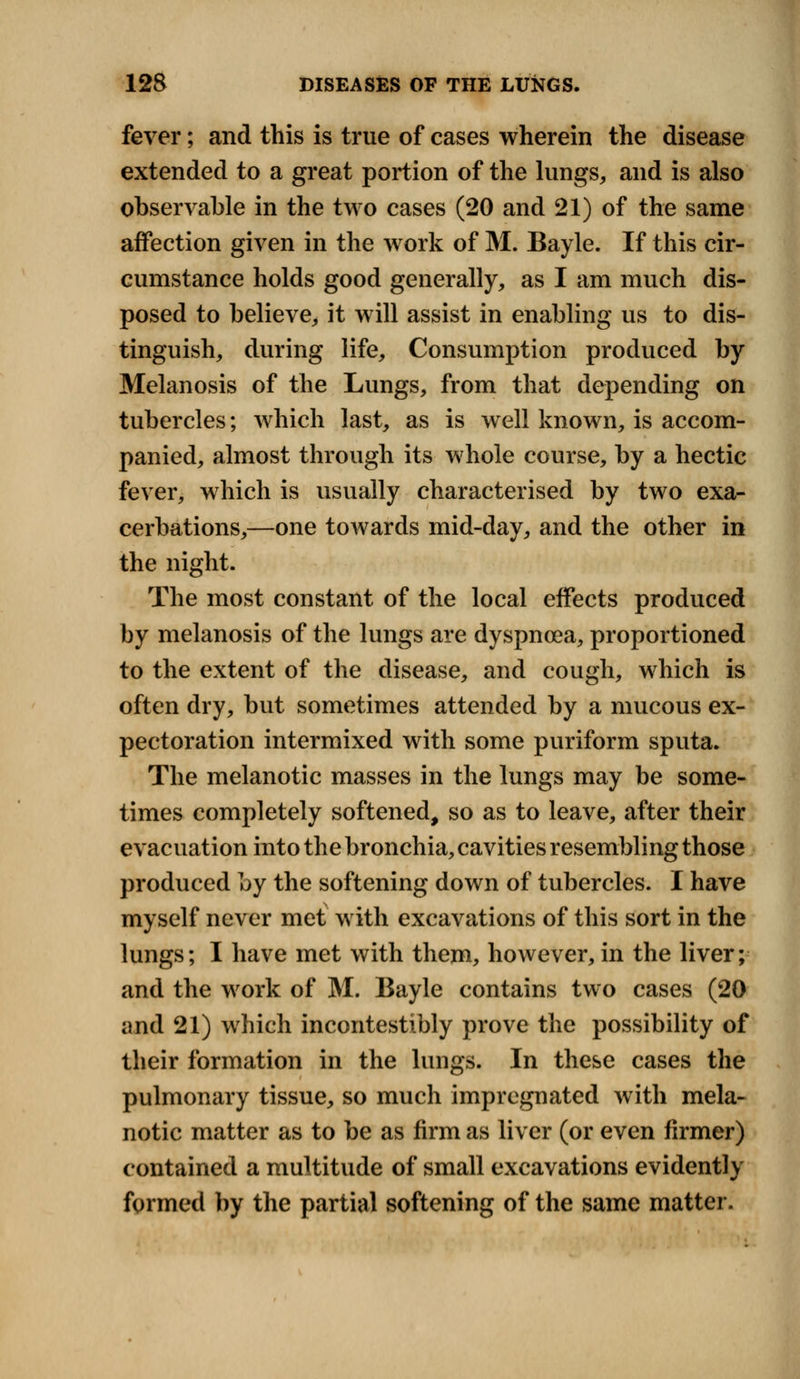 fever; and this is true of cases wherein the disease extended to a great portion of the lungs, and is also observable in the two cases (20 and 21) of the same affection given in the work of M. Bayle. If this cir- cumstance holds good generally, as I am much dis- posed to believe, it will assist in enabling us to dis- tinguish, during life, Consumption produced by Melanosis of the Lungs, from that depending on tubercles; which last, as is well known, is accom- panied, almost through its whole course, by a hectic fever, which is usually characterised by two exa- cerbations,—one towards mid-day, and the other in the night. The most constant of the local effects produced by melanosis of the lungs are dyspnoea, proportioned to the extent of the disease, and cough, which is often dry, but sometimes attended by a mucous ex- pectoration intermixed with some puriform sputa. The melanotic masses in the lungs may be some- times completely softened, so as to leave, after their evacuation into the bronchia, cavities resembling those produced by the softening down of tubercles. I have myself never met with excavations of this sort in the lungs; I have met with them, however, in the liver; and the work of M. Bayle contains two cases (20 and 21) which incontestibly prove the possibility of their formation in the lungs. In these cases the pulmonary tissue, so much impregnated with mela- notic matter as to be as firm as liver (or even firmer) contained a multitude of small excavations evidently formed by the partial softening of the same matter.