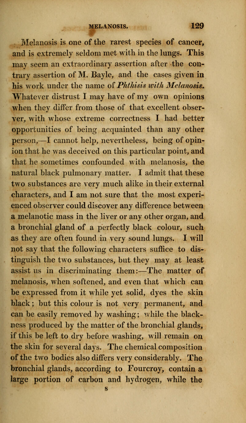 r Melanosis is one of the rarest species of cancer, and is extremely seldom met with in the lungs. This may seem an extraordinary assertion after the con- trary assertion of M. Bayle, and the cases given in his work under the name of Phthisis with Melanosis, Whatever distrust I may have of my own opinions when they differ from those of that excellent obser- ver, with whose extreme correctness I had better opportunities of being acquainted than any other person,—I cannot help, nevertheless, being of opin- ion that he was deceived on this particular point, and that he sometimes confounded with melanosis, the natural black pulmonary matter. I admit that these two substances are very much alike in their external characters, and I am not sure that the most experi- enced observer could discover any difference between a melanotic mass in the liver or any other organ, and a bronchial gland of a perfectly black colour, such as they are often found in very sound lungs. I will not say that the following characters suffice to dis- tinguish the two substances, but they may at least assist us in discriminating them:—The matter of melanosis, when softened, and even that which can be expressed from it while yet solid, dyes the skin black; but this colour is not very permanent, and can be easily removed by washing; while the black- ness produced by the matter of the bronchial glands, if this be left to dry before washing, will remain on the skin for several days. The chemical composition of the two bodies also differs very considerably. The bronchial glands, according to Fourcroy, contain a large portion of carbon and hydrogen, while the