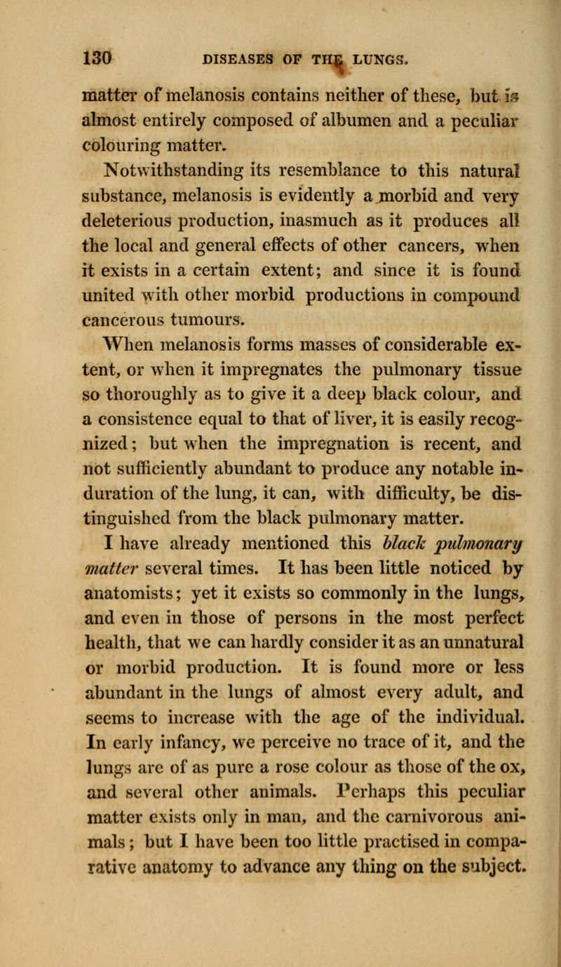 matter of melanosis contains neither of these, but m almost entirely composed of albumen and a peculiar colouring matter. Notwithstanding its resemblance to this natural substance, melanosis is evidently ajmorbid and very deleterious production, inasmuch as it produces all the local and general effects of other cancers, when it exists in a certain extent; and since it is found united with other morbid productions in compound cancerous tumours. When melanosis forms masses of considerable ex- tent, or when it impregnates the pulmonary tissue so thoroughly as to give it a deep black colour, and a consistence equal to that of liver, it is easily recog- nized ; but when the impregnation is recent, and not sufficiently abundant to produce any notable in- duration of the lung, it can, with difficulty, be dis- tinguished from the black pulmonary matter. I have already mentioned this black pulmonary matter several times. It has been little noticed by anatomists; yet it exists so commonly in the lungs, and even in those of persons in the most perfect health, that we can hardly consider it as an unnatural or morbid production. It is found more or less abundant in the lungs of almost every adult, and seems to increase with the age of the individual. In early infancy, we perceive no trace of it, and the lungs are of as pure a rose colour as those of the ox, and several other animals. Perhaps this peculiar matter exists only in man, and the carnivorous ani- mals ; but I have been too little practised in compa- rative anatomy to advance any thing on the subject.