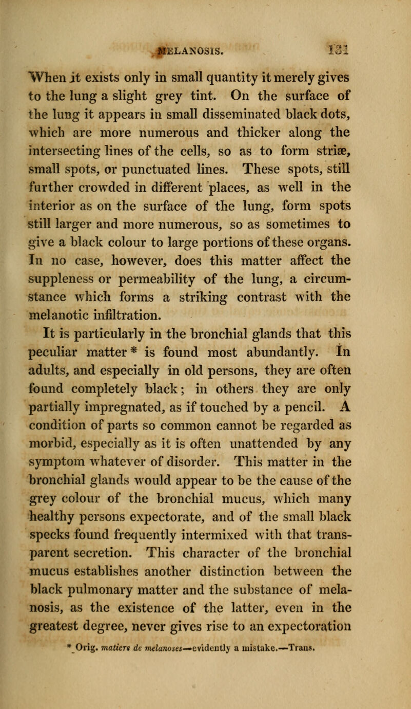 When jt exists only in small quantity it merely gives to the lung a slight grey tint. On the surface of the lung it appears in small disseminated black dots, which are more numerous and thicker along the intersecting lines of the cells, so as to form striae, small spots, or punctuated lines. These spots, still further crowded in different places, as well in the interior as on the surface of the lung, form spots still larger and more numerous, so as sometimes to give a black colour to large portions of these organs. In no case, however, does this matter affect the suppleness or permeability of the lung, a circum- stance which forms a striking contrast with the melanotic infiltration. It is particularly in the bronchial glands that this peculiar matter* is found most abundantly. In adults, and especially in old persons, they are often found completely black; in others they are only partially impregnated, as if touched by a pencil. A condition of parts so common cannot be regarded as morbid, especially as it is often unattended by any symptom whatever of disorder. This matter in the bronchial glands would appear to be the cause of the grey colour of the bronchial mucus, which many healthy persons expectorate, and of the small black specks found frequently intermixed with that trans- parent secretion. This character of the bronchial mucus establishes another distinction between the black pulmonary matter and the substance of mela- nosis, as the existence of the latter, even in the greatest degree, never gives rise to an expectoration * Orig. matters dc melanoses-*evidently a mistake.—Trails.