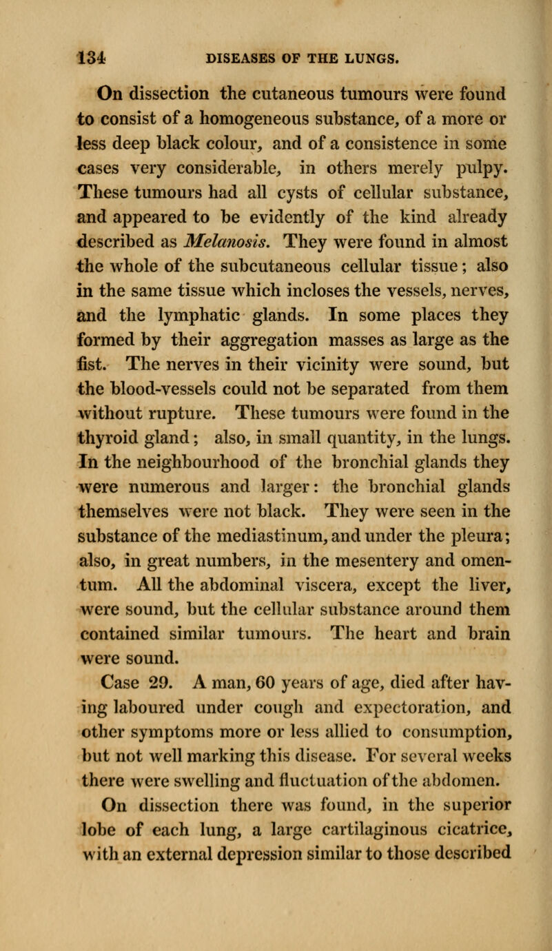 On dissection the cutaneous tumours were found to consist of a homogeneous substance, of a more or less deep black colour, and of a consistence in some cases very considerable, in others merely pulpy. These tumours had all cysts of cellular substance, and appeared to be evidently of the kind already described as Melanosis. They were found in almost the whole of the subcutaneous cellular tissue; also in the same tissue which incloses the vessels, nerves, and the lymphatic glands. In some places they formed by their aggregation masses as large as the fist. The nerves in their vicinity were sound, but the blood-vessels could not be separated from them without rupture. These tumours were found in the thyroid gland; also, in small quantity, in the lungs. In the neighbourhood of the bronchial glands they were numerous and larger: the bronchial glands themselves were not black. They were seen in the substance of the mediastinum, and under the pleura; also, in great numbers, in the mesentery and omen- tum. All the abdominal viscera, except the liver, were sound, but the cellular substance around them contained similar tumours. The heart and brain were sound. Case 29. A man, 60 years of age, died after hav- ing laboured under cough and expectoration, and other symptoms more or less allied to consumption, but not well marking this disease. For several weeks there were swelling and fluctuation of the abdomen. On dissection there was found, in the superior lobe of each lung, a large cartilaginous cicatrice, with an external depression similar to those described