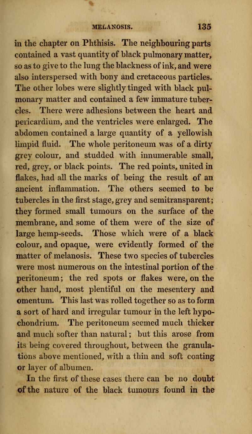 in the chapter on Phthisis. The neighbouring parts contained a vast quantity of black pulmonary matter, so as to give to the lung the blackness of ink, and were also interspersed with bony and cretaceous particles. The other lobes were slightly tinged with black pul- monary matter and contained a few immature tuber- cles. There were adhesions between the heart and pericardium, and the ventricles were enlarged. The abdomen contained a large quantity of a yellowish limpid fluid. The whole peritoneum was of a dirty grey colour, and studded with innumerable small, red, grey, or black points. The red points, united in flakes, had all the marks of being the result of an ancient inflammation. The others seemed to be tubercles in the first stage, grey and semitransparent; they formed small tumours on the surface of the membrane, and some of them were of the size of large hemp-seeds. Those which were of a black colour, and opaque, were evidently formed of the matter of melanosis. These two species of tubercles were most numerous on the intestinal portion of the peritoneum; the red spots or flakes were, on the other hand, most plentiful on the mesentery and omentum. This last was rolled together so as to form a sort of hard and irregular tumour in the left hypo- chondrium. The peritoneum seemed much thicker and much softer than natural; but this arose from its being covered throughout, between the granula- tions above mentioned, with a thin and soft coating or layer of albumen. In the first of these cases there can be no doubt of the nature of the black tumours found in the