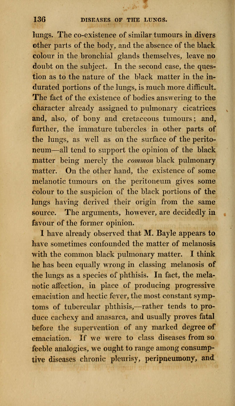 lungs. The co-existence of similar tumours in divers other parts of the body, and the absence of the black colour in the bronchial glands themselves, leave no doubt on the subject. In the second case, the ques- tion as to the nature of the black matter in the in- durated portions of the lungs, is much more difficult. The fact of the existence of bodies answering to the character already assigned to pulmonary cicatrices and, also, of bony and cretaceous tumours; and, further, the immature tubercles in other parts of the lungs, as well as on the surface of the perito- neum—all tend to support the opinion of the black matter being merely the common black pulmonary matter. On the other hand, the existence of some melanotic tumours on the peritoneum gives some colour to the suspicion of the black portions of the lungs having derived their origin from the same source. The arguments, however, are decidedly in favour of the former opinion. I have already observed that M. Bayle appears to have sometimes confounded the matter of melanosis with the common black pulmonary matter. I think he has been equally wrong in classing melanosis of the lungs as a species of phthisis. In fact, the mela- notic affection, in place of producing progressive emaciation and hectic fever, the most constant symp- toms of tubercular phthisis,—rather tends to pro- duce cachexy and anasarca, and usually proves fatal before the supervention of any marked degree of emaciation. If we were to class diseases from so feeble analogies, we ought to range among consump- tive diseases chronic pleurisy, peripneumony, and