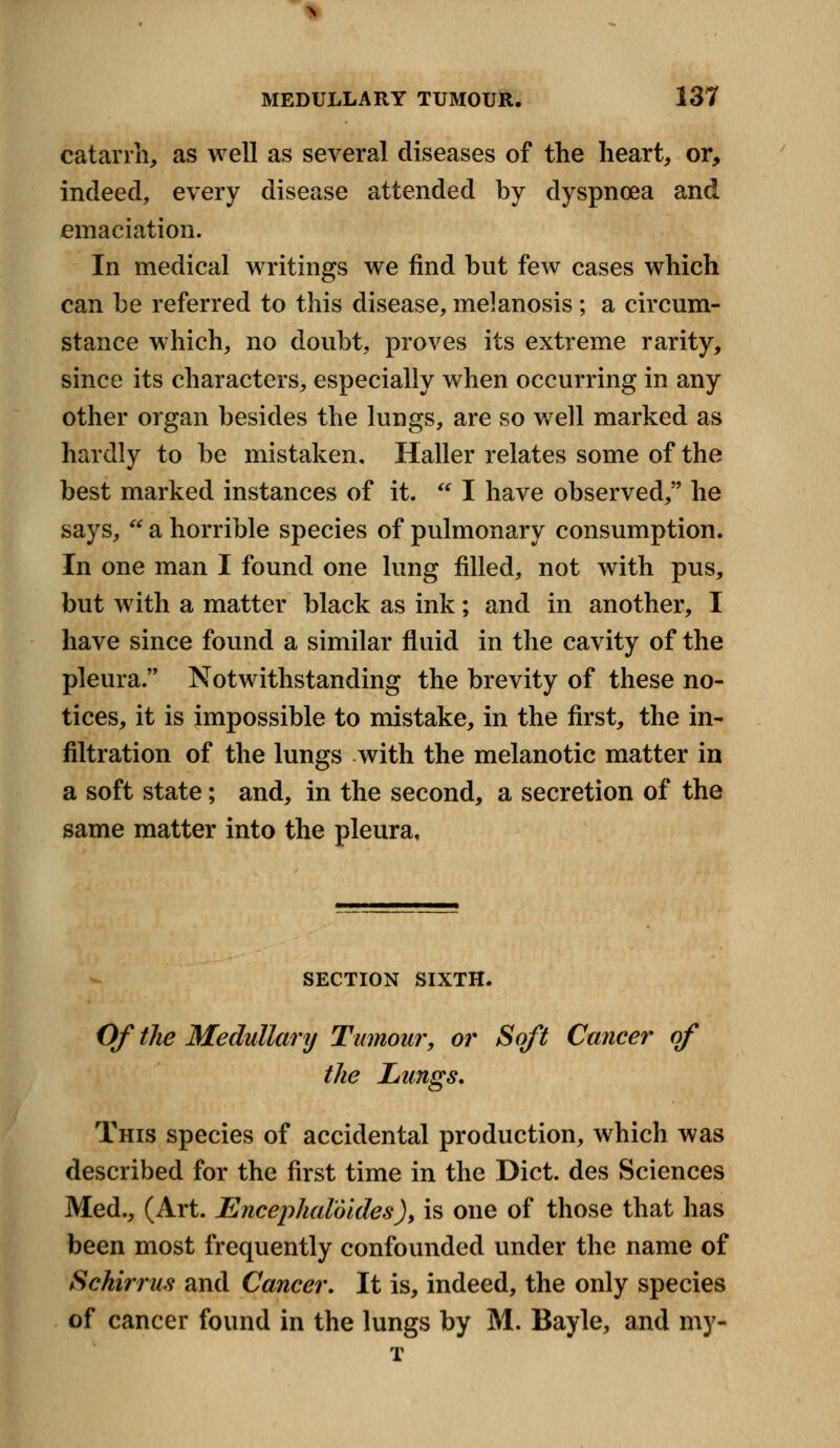 catarrh, as well as several diseases of the heart, or, indeed, every disease attended by dyspnoea and emaciation. In medical writings we find but few cases which can be referred to this disease, melanosis ; a circum- stance which, no doubt, proves its extreme rarity, since its characters, especially when occurring in any other organ besides the lungs, are so well marked as hardly to be mistaken, Haller relates some of the best marked instances of it.  I have observed, he says, * a horrible species of pulmonary consumption. In one man I found one lung filled, not with pus, but with a matter black as ink; and in another, I have since found a similar fluid in the cavity of the pleura. Notwithstanding the brevity of these no- tices, it is impossible to mistake, in the first, the in- filtration of the lungs with the melanotic matter in a soft state; and, in the second, a secretion of the same matter into the pleura. SECTION SIXTH. Of the Medullary Tumour, or Soft Cancer of the Lungs, This species of accidental production, which was described for the first time in the Diet, des Sciences Med., (Art. Encephaloides), is one of those that has been most frequently confounded under the name of Schirrus and Cancer. It is, indeed, the only species of cancer found in the lungs by M. Bayle, and my- T